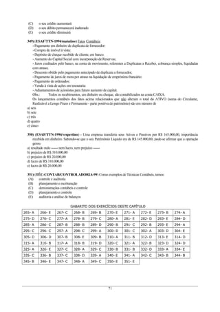 (C) o seu crédito aumentará
(D) o seu débito permanecerá inalterado
(E) o seu crédito diminuirá
349) (ESAF/TTN-1994/matutino) Fatos Contábeis:
- Pagamento em dinheiro de duplicata de fornecedor:
- Compra de imóvel à vista:
- Depósito de cheque recebido de cliente, em banco:
- Aumento do Capital Social com incorporação de Reservas;
- Juros creditados pelo banco, na conta de movimento, referentes a Duplicatas a Receber, cobrança simples, liquidadas
com atraso;
- Desconto obtido pelo pagamento antecipado de duplicata a fornecedor;
- Pagamento de juros de mora por atraso na liquidação de empréstimo bancário:
- Pagamento de ordenados:
- Venda à vista de ações em tesouraria:
- Adiantamentos de acionistas para futuro aumento de capital.
Obs.: Todos os recebimentos, em dinheiro ou cheque, são contabilizados na conta CAIXA.
Os lançamentos contábeis dos fatos acima relacionados que não alteram o total do ATIVO (soma do Circulante,
Realizável a Longo Prazo e Permanente - parte positiva do patrimônio) são em número de
a) seis
b) sete
c) três
d) quatro
e) cinco
350) (ESAF/TTN-1994/vespertino) - Uma empresa transferiu seus Ativos e Passivos por R$ 165.000,00, importância
recebida em dinheiro. Sabendo-se que o seu Patrimônio Líquido era de R$ 145.000,00, pode-se afirmar que a operação
gerou
a) resultado nulo ------ nem lucro, nem prejuízo ------
b) prejuízo de R$ 310.000,00
c) prejuízo de R$ 20.000,00
d) lucro de R$ 310.000,00
e) lucro de R$ 20.000,00
351) (TÉC-CONTAB/CONTROLADORIA-99) Como exemplos de Técnicas Contábeis, temos:
(A) controle e auditoria
(B) planejamento e escrituração
(C) demonstrações contábeis e controle
(D) planejamento e controle
(E) auditoria e análise de balanços
GABARITO DOS EXERCÍCIOS DESTE CAPÍTULO
265- A 266- E 267- C 268- B 269- B 270- E 271- A 272- E 273- B 274- A
275- D 276- C 277- A 278- B 279- C 280- A 281- E 282- D 283- E 284- D
285- A 286- C 287- B 288- B 289- D 290- B 291- C 292- B 293- E 294- A
295- C 296- C 297- A 298- C 299- A 300- D 301- C 302- A 303- D 304- E
305- D 306- D 307- B 308- E 309- B 310- A 311- B 312- D 313- E 314- D
315- A 316- B 317- A 318- B 319- D 320- C 321- A 322- B 323- D 324- D
325- A 326- E 327- C 328- A 329- C 330- B 331- B 332- D 333- A 334- E
335- C 336- B 337- C 338- D 339- A 340- E 341- A 342- C 343- B 344- B
345- B 346- E 347- C 348- A 349- C 350- E 351- E
71
 
