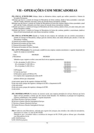 VII - OPERAÇÕES COM MERCADORIAS
352) (FISCAL ICMS/MS-2000) Indique, dentre as alternativas abaixo, aquela que melhor caracteriza o Sistema de
Inventário Permanente:
A)Sempre que houver o controle do Estoque de Mercadorias de forma contínua, dando-se baixa acumulada e anual pelo
total das Vendas, utilizando como base o preço de mercado dessas mercadorias vendidas.
B)Sempre que não houver o controle do Estoque de Mercadorias de forma não contínua, dando-se baixa acumulada e anual
pelo total das Vendas, utilizando como base o preço de mercado dessas mercadorias vendidas.
C)Sempre que houver o controle do Estoque de Mercadorias de forma contínua, dando-se baixa, em cada venda, pelo custo
dessas mercadoria vendidas.
D)Sempre que houver o controle do Estoque de Mercadorias de forma não contínua, paralela e concomitante, dando-se
baixa do total transacionado pelo custo dessas mercadorias vendidas.
353) (FISCAL ICMS/MS-2000) Quando as Vendas de uma empresa são realizadas sem um controle concomitante e
paralelo do Estoque de Mercadorias, indique qual dos sistemas abaixo está sendo utilizado para calcular o Custo das
Mercadorias Vendidas:
A) Sistema de Inventário Permanente.
B) Sistema de Inventário de Preço Justo.
C) Sistema de Inventário Periódico.
D) Sistema de Inventário de Fluxo Alternado.
354) (AFTN-1994/setembro) Na escrituração contábil de uma empresa varejista encontramos o seguinte lançamento de
registro de compra de mercadorias:
Caixa 800.000,00
a Mercadorias 800.000,00
Sabendo-se que o registro se refere a uma nota fiscal com as seguintes características:
1) 40 u. do produto X a R$ 12,50 a u. 500.000,00
40 u. do produto Y a R$ 5,00 a u. 200.000,00
40 u. do produto Z a R$ 2,50 a u. 100.000,00
800.000,00
2) IPI lançado 120.000,00
3) Total da nota fiscal 920.000,00
4) Mercadoria sujeita ao ICMS de 18%
5) A empresa não é equiparada para efeito de IPI
podemos afirmar que o lançamento
a) está correto, apesar de não registrar o destaque do ICMS
b) não está correto, porque não registrou o destaque do ICMS e o lançamento do IPI
c) não está correto
d) não está correto, porque não registrou o destaque do ICMS
e) está correto
355) (MEMÓRIA/1999-SP) No término do exercício social, uma empresa prestadora de serviços observou que havia
alguns serviços prestados a clientes que não estavam ainda faturados. Em obediência ao princípio da Competência,
registrou contabilmente o fato mediante o seguinte lançamento:
A) Clientes Diversos a Serviços a Faturar
B) Serviços a Faturar a Receita Antecipada de Serviços
C) Serviços a Faturar a Receita de Serviços
D) Clientes Diversos a Receita Antecipada de Serviços
E) n.d.a.
356) O saldo da conta Mercadorias, utilizada para registro dos estoques, das entradas e das saídas de mercadorias,
apresentava-se credor, no valor de R$ 430,00.
Sabendo-se que o inventário indica a existência de estoques de R$ 270,00, pode-se afirmar que o Resultado
com Mercadorias foi de:
a) R$ 160,00 de lucro
b) R$ 160,00 de prejuízo
72
 