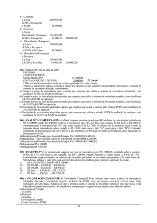 A) Compras
a Caixa 200.000,00
ICMS a Recuperar
a ICMS 34.000,00
B) Diversos
a Caixa
Mercadorias (Estoques) 166.000,00
ICMS a Recuperar 34.000,00 200.000,00
C) Mercadorias (Estoques)
a Caixa 200.000,00
ICMS a Recuperar
a ICMS a Recolher 34.000,00
D) Mercadorias (Estoques)
a Diversos
a Caixa 166.000,00
a ICMS a Recolher 34.000,00 200.000,00
363) Selbach (RS), 07 de julho de 2001.
DIVERSOS
a FORNECEDORES
MERCADORIAS* 147.000,00
CONTA-CORRENTE DE ICMS 28.000,00 175.000,00
* Não se trata de conta mista, sendo as vendas registradas em conta própria
Analise o lançamento acima e assinale a opção que descreve o fato contábil correspondente, bem como o sistema de
controle de inventário utilizado, corretamente.
a) Compra a prazo de mercadorias para revenda, por empresa que utiliza o sistema de inventário permanente, com
incidência de 16% de ICMS na operação
b) Compra a prazo de mercadorias para revenda, por empresa que utiliza o sistema de inventário periódico, com incidência
de 16% de ICMS na operação
c) Compra a prazo de mercadorias para revenda, por empresa que utiliza o sistema de inventário periódico, com incidência
de 19,05% de ICMS na operação
d) Devolução de mercadorias adquiridas a prazo, por empresa que avalia o estoque pelo método PEPS, com incidência de
16% de ICMS na operação
e) Devolução de mercadorias adquiridas a prazo, por empresa que utiliza o método UEPS de avaliação de estoques, com
incidência de 19,05% de ICMS na operação
364) (ANALISTACOMEX/ESAF/98) A Minha Empresa mantém em estoque 800 unidades de mercadorias avaliadas em
R$ 10.000,00, sendo R$ 4.000,00 relativos à mercadoria tipo "A", que tem custo unitário de R$ 10,00 e R$ 6.000,00
correspondentes à mercadoria tipo "B", cujo custo unitário é de R$ 15,00. No último dia do exercício social o custo de
mercado dessas mercadorias estava cotado a R$ 12,00, tanto para o tipo "A" como para o tipo "B".O Contador,
cumprindo as determinações da Lei 6.404/76 e em obediência ao Princípio Contábil da Prudência, deve apresentar no
balanço patrimonial
a)Mercadorias (-) Provisão para Ajuste de Estoque R$ 10.000,00(R$ 400,00)
b)Mercadorias(-) Provisão para Ajuste de Estoque R$ 10.000,00(R$ 1.200,00)
c)Mercadorias (-) Provisão para Ajuste de Estoque R$ 10.000,00(R$ 2.400,00)
d)Mercadorias R$ 9.600,00
e)Mercadorias R$ 8.800,00
365) (ESAF/TTN-97) Um comerciante adquiriu um lote de mercadorias por R$ 1.000,00, incidindo sobre a compra
ICMS de 17%. Revendeu-o, em seguida, por R$ 1.200,00, estando também a venda sujeita a ICMS de 17%.
Considerando, respectivamente, os sistemas de inventário periódico, de inventário permanente e de conta mista de
Mercadorias, indique o valor pelo qual a conta Mercadorias foi creditada para registrar a operação de venda.
a) R$ 1.200,00 - R$ 1.200,00 - R$ 1.200,00
b) R$ 996,00 - R$ 996,00 - R$ 996,00
c) R$ 996,00 - R$ 830,00 - R$ 996,00
d) R$ Zero - R$ 830,00 - R$ 1.200,00
e) R$ Zero - R$ Zero - R$ 1.200,00
366) (ANALISTACOMEX/ESAF/98) O Mercadinho Comercial Ltda. efetuou uma venda a prazo de mercadorias
tributadas, fazendo o competente registro, inclusive do ICMS, mas, no mesmo exercício, recebeu parte dessa
mercadoria em devolução. Sabendo-se que a empresa adota o sistema de inventário periódico mas não usa a conta
Mercadorias como "conta mista", o Contador fez corretamente o registro da devolução como indicado abaixo:
a) Devolução de Vendas
a Clientes
b) Diversos
a Clientes
Devolução de Vendas
Contas Correntes - ICMS
74
 