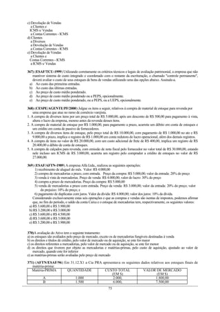 c) Devolução de Vendas
a Clientes e
ICMS s/ Vendas
a Contas Correntes - ICMS
d) Clientes
a Diversos
a Devolução de Vendas
a Contas Correntes - ICMS
e) Devolução de Vendas
a Clientes e
Contas Correntes - ICMS
a ICMS s/ Vendas
367) (ESAF/TCU-1999) Utilizando corretamente os critérios técnicos e legais de avaliação patrimonial, a empresa que não
mantiver sistema de custo integrado e coordenado com o restante da escrituração, o chamado "controle permanente",
deverá avaliar o custo de seus estoques de bens de vendas utilizando uma das opções abaixo. Assinale-a.
a) Ao custo das primeiras entradas.
b) Ao custo das últimas entradas.
c) Ao preço de custo médio ponderado.
d) Ao preço de custo médio ponderado ou a PEPS, opcionalmente.
e) Ao preço de custo médio ponderado, ou a PEPS, ou a UEPS, opcionalmente.
368) (CESPE/AGENTE/PF/2000) Julgue os itens a seguir, relativos à compra de material de estoque para revenda por
uma empresa que atue no ramo de comércio varejista.
1. A compra de diversos itens por um preço total de R$ 5.000,00, após um desconto de R$ 500,00 para pagamento à vista,
altera o lucro da empresa, mesmo antes da revenda desses itens.
2. A compra de material de estoque por R$ 1.000,00, para pagamento a prazo, acarreta um débito em conta de estoques e
um crédito em conta de passivo de fornecedores.
3. A compra de diversos itens de estoque, pelo preço total de R$ 10.000,00, com pagamento de R$ 1.000,00 no ato e R$
9.000,00 a prazo, implica o registro de R$ 1.000,00 em conta redutora do lucro operacional, além dos demais registros.
4. A compra de itens no valor de R$ 20.000,00, com um custo adicional de frete de R$ 400,00, implica um registro de R$
20.400,00 a débito de conta de estoques.
5. A compra de calçados para revenda, com emissão de nota fiscal pelo fornecedor no valor total de R$ 30.000,00, estando
nele incluso um ICMS de R$ 3.000,00, acarreta um registro pelo comprador a crédito de estoques no valor de R$
27.000,00.
369) (ESAF/AFTN-1989) A empresa Alfa Ltda., realizou as seguintes operações:
1) recebimento de aluguel do mês. Valor: R$ 4.000,00
2) compra de mercadorias a prazo, com entrada. Preço da compra: R$ 5.000,00; valor da entrada: 20% do preço
3) venda à vista de mercadorias. Preço de venda: R$ 4.000,00; valor do lucro: 30% do preço
4) compra a prazo de mercadorias. Preço da compra: R$ 5.000,00
5) venda de mercadorias a prazo com entrada. Preço da venda: R$ 3.000,00; valor da entrada: 20% do preço; valor
do prejuízo: 10% do preço; e
6) pagamento de duplicatas com juros. Valor da dívida: R$ 4.000,00; valor dos juros: 10% da dívida.
Considerando exclusivamente estas seis operações e que as compras e vendas são isentas de impostos, podemos afirmar
que, no fim do período, o saldo da conta Caixa e o estoque de mercadorias tem, respectivamente, os seguintes valores:
a) R$ 3.600,00 e R$ 3.900,00
b) R$ 3.200,00 e R$ 3.000,00
c) R$ 3.600,00 e R$ 4.500,00
d) R$ 3.600,00 e R$ 3.000,00
e) R$ 3.200,00 e R$ 3.900,00
370)A avaliação do Ativo tem o seguinte tratamento:
a) os estoques são avaliados pelo preço de mercado, exceto os de mercadorias fungíveis destinadas à venda
b) os direitos e títulos de crédito, pelo valor de mercado ou de aquisição, se este for maior
c) os direitos referentes a mercadorias, pelo valor de mercado ou de aquisição, se este for menor
d) os direitos que tiverem por objeto as mercadorias e matérias-primas, pelo custo de aquisição, ajustado ao valor de
mercado, quando este for inferior
e) as matérias-primas serão avaliadas pelo preço de mercado
371) (AFTN/ESAF/96) Em 31.12.X1 a Cia PRA apresentava os seguintes dados relativos aos estoques finais de
matéria-prima:
Matéria-PRIMA QUANTIDADE CUSTO TOTAL
(EM $)
VALOR DE MERCADO
(EM $)
A 1.000 2.000, 1.800,00
B 1.500 6.000, 7.500,00
75
 