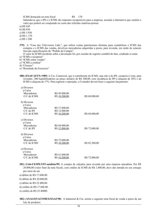 ICMS destacado na nota fiscal R$ 170
Sabendo-se que o IPI e o ICMS são impostos recuperáveis para a empresa, assinale a alternativa que contém o
valor que poderá ser computado no custo das referidas matérias-primas:
a) R$ 630
b) R$ 830
c) R$ 1.030
d) R$ 1.170
e) R$ 1.200
379) A “Casa dos Televisores Ltda.”, que utiliza contas patrimoniais distintas para contabilizar o ICMS das
compras e o ICMS das vendas, devolveu mercadorias adquiridas a prazo, para revenda, em razão de estarem
fora das especificações do “Pedido de Compra”.
O valor do ICMS incidente sobre a devolução foi, por ocasião do registro contábil do fato, creditado à conta:
a) “ICMS a recuperar”
b) “ICMS sobre vendas”
c) “ICMS a creditar”
d) “Clientes”
e) “Resultado do Exercício”
380) (ESAF/AFTN-1989) A Cia. Comercial, que é contribuinte do ICMS, mas não é do IPI, comprou à vista, para
revender, 200 liqüidificadores ao preço unitário de R$ 300,00, com incidência de IPI à alíquota de 20% e de
ICMS à alíquota de 17%. Para registrar a operação, o Contador deverá fazer o seguinte lançamento:
a) Diversos
a Caixa
Mercadorias
C/C de ICMS
R$ 49.800,00
R$ 10.200,00 R$ 60.000,00
b) Diversos
a Caixa
Mercadorias
C/C de IPI
C/C de ICMS
R$ 37.800,00
R$ 12.000,00
R$ 10.200,00 R$ 60.000,00
c) Diversos
a Caixa
Mercadorias
C/C de IPI
R$ 60.000,00
R$ 12.000,00 R$ 72.000,00
d) Diversos
a Caixa
Mercadorias
C/C de ICMS
R$ 72.000,00
R$ 10.200,00 R$ 82.200,00
e) Diversos
a Caixa
Mercadorias
C/C de ICMS
R$ 61.800,00
R$ 10.200,00 R$ 72.000,00
381) (Unb-CESPE/STF-analista/99) A compra de calçados para revenda por uma empresa atacadista. Por R$
20.000,00 (valor final da nota fiscal), com crédito de ICMS de R$ 2.400,00, deve dar entrada no seu estoque
por meio de um
a) débito de RS 17.600,00.
b) débito de RS 20.000,00.
c) débito de RS 22.400,00.
d) crédito de R$ 17.600.00.
e) crédito de RS 22.40000.
382) (ANALISTACOMEX/ESAF/98) A Industrial & Cia. emitiu a seguinte nota fiscal de venda a prazo de um
lote de produtos:
78
 