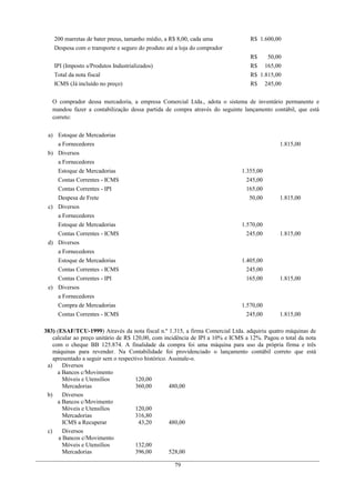 200 marretas de bater pneus, tamanho médio, a R$ 8,00, cada uma R$ 1.600,00
Despesa com o transporte e seguro do produto até a loja do comprador
R$ 50,00
IPI (Imposto s/Produtos Industrializados) R$ 165,00
Total da nota fiscal R$ 1.815,00
ICMS (Já incluído no preço) R$ 245,00
O comprador dessa mercadoria, a empresa Comercial Ltda., adota o sistema de inventário permanente e
mandou fazer a contabilização dessa partida de compra através do seguinte lançamento contábil, que está
correto:
a) Estoque de Mercadorias
a Fornecedores 1.815,00
b) Diversos
a Fornecedores
Estoque de Mercadorias 1.355,00
Contas Correntes - ICMS 245,00
Contas Correntes - IPI 165,00
Despesa de Frete 50,00 1.815,00
c) Diversos
a Fornecedores
Estoque de Mercadorias 1.570,00
Contas Correntes - ICMS 245,00 1.815,00
d) Diversos
a Fornecedores
Estoque de Mercadorias 1.405,00
Contas Correntes - ICMS 245,00
Contas Correntes - IPI 165,00 1.815,00
e) Diversos
a Fornecedores
Compra de Mercadorias 1.570,00
Contas Correntes - ICMS 245,00 1.815,00
383) (ESAF/TCU-1999) Através da nota fiscal n.º 1.315, a firma Comercial Ltda. adquiriu quatro máquinas de
calcular ao preço unitário de R$ 120,00, com incidência de IPI a 10% e ICMS a 12%. Pagou o total da nota
com o cheque BB 125.874. A finalidade da compra foi uma máquina para uso da própria firma e três
máquinas para revender. Na Contabilidade foi providenciado o lançamento contábil correto que está
apresentado a seguir sem o respectivo histórico. Assinale-o.
a) Diversos
a Bancos c/Movimento
Móveis e Utensílios 120,00
Mercadorias 360,00 480,00
b) Diversos
a Bancos c/Movimento
Móveis e Utensílios 120,00
Mercadorias 316,80
ICMS a Recuperar 43,20 480,00
c) Diversos
a Bancos c/Movimento
Móveis e Utensílios 132,00
Mercadorias 396,00 528,00
79
 