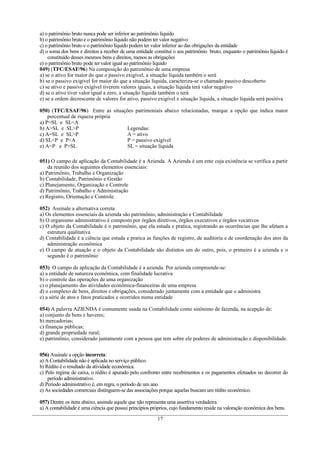 a) o patrimônio bruto nunca pode ser inferior ao patrimônio líquido
b) o patrimônio bruto e o patrimônio líquido não podem ter valor negativo
c) o patrimônio bruto e o patrimônio líquido podem ter valor inferior ao das obrigações da entidade
d) o soma dos bens e direitos a receber de uma entidade constitui o seu patrimônio bruto, enquanto o patrimônio líquido é
constituído desses mesmos bens e direitos, menos as obrigações
e) o patrimônio bruto pode ter valor igual ao patrimônio líquido
049) (TFC/ESAF/96) Na composição do patrimônio de uma empresa
a) se o ativo for maior do que o passivo exigível, a situação líquida também o será
b) se o passivo exigível for maior do que a situação líquida, caracteriza-se o chamado passivo descoberto
c) se ativo e passivo exigível tiverem valores iguais, a situação líquida terá valor negativo
d) se o ativo tiver valor igual a zero, a situação líquida também o terá
e) se a ordem decrescente de valores for ativo, passivo exigível e situação líquida, a situação líquida será positiva
050) (TFC/ESAF/96) Entre as situações patrimoniais abaixo relacionadas, marque a opção que indica maior
percentual de riqueza própria
a) P=SL e SL<A
b) A>SL e SL>P Legendas:
c) A=SL e SL>P A = ativo
d) SL<P e P<A P = passivo exigível
e) A=P e P>SL SL = situação líquida
051) O campo de aplicação da Contabilidade é a Azienda. A Azienda é um ente cuja existência se verifica a partir
da reunião dos seguintes elementos essenciais:
a) Patrimônio, Trabalho e Organização
b) Contabilidade, Patrimônio e Gestão
c) Planejamento, Organização e Controle
d) Patrimônio, Trabalho e Administração
e) Registro, Orientação e Controle.
052) Assinale a alternativa correta
a) Os elementos essenciais da azienda são patrimônio, administração e Contabilidade
b) O organismo administrativo é composto por órgãos diretivos, órgãos executivos e órgãos vocativos
c) O objeto da Contabilidade é o patrimônio, que ela estuda e pratica, registrando as ocorrências que lhe afetam a
estrutura qualitativa
d) Contabilidade é a ciência que estuda e pratica as funções de registro, de auditoria e de coordenação dos atos da
administração econômica
e) O campo de atuação e o objeto da Contabilidade são distintos um do outro, pois, o primeiro é a azienda e o
segundo é o patrimônio
053) O campo de aplicação da Contabilidade é a azienda. Por azienda compreende-se:
a) a entidade de natureza econômica, com finalidade lucrativa
b) o controle das operações de uma organização
c) o planejamento das atividades econômica-financeiras de uma empresa
d) o complexo de bens, direitos e obrigações, considerado juntamente com a entidade que o administra
e) a série de atos e fatos praticados e ocorridos numa entidade
054) A palavra AZIENDA é comumente usada na Contabilidade como sinônimo de fazenda, na acepção de:
a) conjunto de bens e haveres;
b) mercadorias;
c) finanças públicas;
d) grande propriedade rural;
e) patrimônio, considerado juntamente com a pessoa que tem sobre ele poderes de administração e disponibilidade.
056) Assinale a opção incorreta:
a) A Contabilidade não é aplicada no serviço público.
b) Rédito é o resultado da atividade econômica.
c) Pelo regime de caixa, o rédito é apurado pelo confronto entre recebimentos e os pagamentos efetuados no decorrer do
período administrativo.
d) Período administrativo é, em regra, o período de um ano.
e) As sociedades comerciais distinguem-se das associações porque aquelas buscam um rédito econômico.
057) Dentre os itens abaixo, assinale aquele que não representa uma assertiva verdadeira.
a) A contabilidade é uma ciência que possui princípios próprios, cujo fundamento reside na valoração econômica dos bens.
17
 