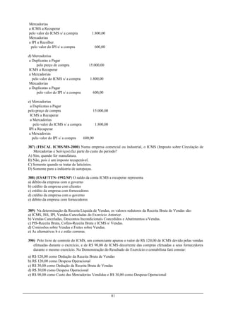 Mercadorias
a ICMS a Recuperar
pelo valor do ICMS s/ a compra 1.800,00
Mercadorias
a IPI a Recolher
pelo valor do IPI s/ a compra 600,00
d) Mercadorias
a Duplicatas a Pagar
pelo preço de compra 15.000,00
ICMS a Recuperar
a Mercadorias
pelo valor do ICMS s/ a compra 1.800,00
Mercadorias
a Duplicatas a Pagar
pelo valor do IPI s/ a compra 600,00
e) Mercadorias
a Duplicatas a Pagar
pelo preço de compra 15.000,00
ICMS a Recuperar
a Mercadorias
pelo valor do ICMS s/ a compra 1.800,00
IPI a Recuperar
a Mercadorias
pelo valor do IPI s/ a compra 600,00
387) (FISCAL ICMS/MS-2000) Numa empresa comercial ou industrial, o ICMS (Imposto sobre Circulação de
Mercadorias e Serviços) faz parte do custo do período?
A) Sim, quando for manufatura.
B) Não, pois é um imposto recuperável.
C) Somente quando se tratar de laticínios.
D) Somente para a indústria de autopeças.
388) (ESAF/TTN–1992/SP) O saldo da conta ICMS a recuperar representa
a) débito da empresa com o governo
b) crédito da empresa com clientes
c) crédito da empresa com fornecedores
d) crédito da empresa com o governo
e) débito da empresa com fornecedores
389) Na determinação da Receita Líquida de Vendas, os valores redutores da Receita Bruta de Vendas são:
a) ICMS, ISS, IPI, Vendas Canceladas do Exercício Anterior.
b) Vendas Canceladas, Descontos Incondicionais Concedidos e Abatimentos s/Vendas.
c) PIS-Receita Bruta, Cofins-Receita Bruta e ICMS s/ Vendas.
d) Comissões sobre Vendas e Fretes sobre Vendas.
e) As alternativas b e c estão correras.
390) Pelo livro de controle do ICMS, um comerciante apurou o valor de R$ 120,00 de ICMS devido pelas vendas
efetuadas durante o exercício, e de R$ 90,00 de ICMS decorrente das compras efetuadas a seus fornecedores
durante o mesmo exercício. Na Demonstração do Resultado do Exercício o contabilista fará constar:
a) R$ 120,00 como Dedução da Receita Bruta de Vendas
b) R$ 120,00 como Despesa Operacional
c) R$ 30,00 como Dedução da Receita Bruta de Vendas
d) R$ 30,00 como Despesa Operacional
e) R$ 90,00 como Custo das Mercadorias Vendidas e R$ 30,00 como Despesa Operacional
81
 