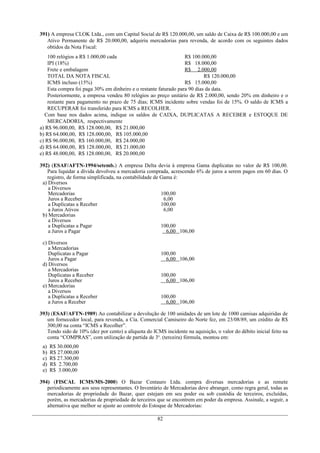 391) A empresa CLOK Ltda., com um Capital Social de R$ 120.000,00, um saldo de Caixa de R$ 100.000,00 e um
Ativo Permanente de R$ 20.000,00, adquiriu mercadorias para revenda, de acordo com os seguintes dados
obtidos da Nota Fiscal:
100 relógios a R$ 1.000,00 cada R$ 100.000,00
IPI (18%) R$ 18.000,00
Frete e embalagem R$ 2.000,00
TOTAL DA NOTA FISCAL R$ 120.000,00
ICMS incluso (15%) R$ 15.000,00
Esta compra foi paga 30% em dinheiro e o restante faturado para 90 dias da data.
Posteriormente, a empresa vendeu 80 relógios ao preço unitário de R$ 2.000,00, sendo 20% em dinheiro e o
restante para pagamento no prazo de 75 dias; ICMS incidente sobre vendas foi de 15%. O saldo de ICMS a
RECUPERAR foi transferido para ICMS a RECOLHER.
Com base nos dados acima, indique os saldos de CAIXA, DUPLICATAS A RECEBER e ESTOQUE DE
MERCADORIA, respectivamente
a) R$ 96.000,00, R$ 128.000,00, R$ 21.000,00
b) R$ 64.000,00, R$ 128.000,00, R$ 105.000,00
c) R$ 96.000,00, R$ 160.000,00, R$ 24.000,00
d) R$ 64.000,00, R$ 128.000,00, R$ 21.000,00
e) R$ 48.000,00, R$ 128.000,00, R$ 20.000,00
392) (ESAF/AFTN-1994/setemb.) A empresa Delta devia à empresa Gama duplicatas no valor de R$ 100,00.
Para liquidar a dívida devolveu a mercadoria comprada, acrescendo 6% de juros a serem pagos em 60 dias. O
registro, de forma simplificada, na contabilidade de Gama é:
a) Diversos
a Diversos
Mercadorias
Juros a Receber
a Duplicatas a Receber
a Juros Ativos
100,00
6,00
100,00
6,00
b) Mercadorias
a Diversos
a Duplicatas a Pagar
a Juros a Pagar
100,00
6,00 106,00
c) Diversos
a Mercadorias
Duplicatas a Pagar
Juros a Pagar
100,00
6,00 106,00
d) Diversos
a Mercadorias
Duplicatas a Receber
Juros a Receber
100,00
6,00 106,00
e) Mercadorias
a Diversos
a Duplicatas a Receber
a Juros a Receber
100,00
6,00 106,00
393) (ESAF/AFTN-1989) Ao contabilizar a devolução de 100 unidades de um lote de 1000 camisas adquiridas de
um fornecedor local, para revenda, a Cia. Comercial Camiseiro do Norte fez, em 23/08/89, um crédito de R$
300,00 na conta “ICMS a Recolher”.
Tendo sido de 10% (dez por cento) a alíquota do ICMS incidente na aquisição, o valor do débito inicial feito na
conta “COMPRAS”, com utilização de partida de 3a
. (terceira) fórmula, montou em:
a) R$ 30.000,00
b) R$ 27.000,00
c) R$ 27.300,00
d) R$ 2.700,00
e) R$ 3.000,00
394) (FISCAL ICMS/MS-2000) O Bazar Centauro Ltda. compra diversas mercadorias e as remete
periodicamente aos seus representantes. O Inventário de Mercadorias deve abranger, como regra geral, todas as
mercadorias de propriedade do Bazar, quer estejam em seu poder ou sob custódia de terceiros, excluídas,
porém, as mercadorias de propriedade de terceiros que se encontrem em poder da empresa. Assinale, a seguir, a
alternativa que melhor se ajuste ao controle do Estoque de Mercadorias:
82
 