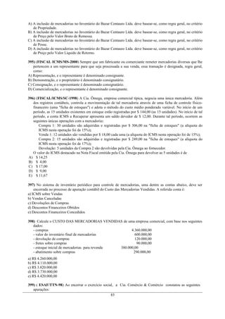 A) A inclusão de mercadorias no Inventário do Bazar Centauro Ltda. deve basear-se, como regra geral, no critério
de Propriedade.
B) A inclusão de mercadorias no Inventário do Bazar Centauro Ltda. deve basear-se, como regra geral, no critério
de Preço pelo Valor Bruto de Remessa.
C) A inclusão de mercadorias no Inventário do Bazar Centauro Ltda. deve basear-se, como regra geral, no critério
de Posse.
D) A inclusão de mercadorias no Inventário do Bazar Centauro Ltda. deve basear-se, como regra geral, no critério
de Preço pelo Valor Líquido de Retorno.
395) (FISCAL ICMS/MS-2000) Sempre que um fabricante ou comerciante remeter mercadorias diversas que lhe
pertencem a um representante para que seja processada a sua venda, essa transação é designada, regra geral,
como:
A) Representação, e o representante é denominado consignante.
B) Demonstração, e o proprietário é denominado consignatário.
C) Consignação, e o representante é denominado consignatário.
D) Comercialização, e o representante é denominado consignante.
396) (FISCAL/ICMS/SC-1998) A Cia. Ômega, empresa comercial típica, negocia uma única mercadoria. Além
dos registros contábeis, controla a movimentação de tal mercadoria através de uma ficha de controle físico-
financeiro (uma "ficha de estoques") e adota o método do custo médio ponderado variável. No início de um
período, as 15 unidades existentes em estoque estão registradas por $ 144,00 (as 15 unidades). No início de tal
período, a conta ICMS a Recuperar apresenta um saldo devedor de $ 12,00. Durante tal período, ocorrem as
seguintes únicas operações com a mercadoria:
Compra 1: 30 unidades são adquiridas e registradas por $ 306,00 na "ficha de estoques" (a alíquota do
ICMS nesta operação foi de 15%);
Venda 1: 12 unidades são vendidas por $ 18,00 cada uma (a alíquota do ICMS nesta operação foi de 15%);
Compra 2: 15 unidades são adquiridas e registradas por $ 249,00 na "ficha de estoques" (a alíquota do
ICMS nesta operação foi de 17%);
Devolução: 5 unidades da Compra 2 são devolvidas pela Cia. Ômega ao fornecedor.
O valor do ICMS destacado na Nota Fiscal emitida pela Cia. Ômega para devolver as 5 unidades é de
A) $ 14,25
B) $ 4,00
C) $ 17,00
D) $ 9,00
E) $ 11,67
397) No sistema de inventário periódico para controle de mercadorias, uma dentre as contas abaixo, deve ser
encerrada no processo de apuração contábil do Custo das Mercadorias Vendidas. A referida conta é:
a) ICMS sobre Vendas
b) Vendas Canceladas
c) Devoluções de Compras
d) Descontos Financeiros Obtidos
e) Descontos Financeiros Concedidos
398) Calcule o CUSTO DAS MERCADORIAS VENDIDAS de uma empresa comercial, com base nos seguintes
dados:
- compras 4.360.000,00
- valor do inventário final de mercadorias 600.000,00
- devolução de compras 120.000,00
- fretes sobre compras 90.000,00
- estoque inicial de mercadorias para revenda 380.000,00
- abatimento sobre compras 290.000,00
a) R$ 4.260.000,00
b) R$ 4.110.000,00
c) R$ 3.820.000,00
d) R$ 3.730.000,00
e) R$ 4.420.000,00
399) ( ESAF/TTN-98) Ao encerrar o exercício social, a Cia. Comércio & Comércio constatou as seguintes
apurações:
83
 