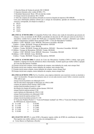 1- Receitas Brutas de Vendas do período: R$ 12.000,00
2- Impostos faturados sobre vendas (ICMS): 17%
3- Resultado Operacional Bruto: 30% do total das vendas
4- Estoque inicial de mercadorias: R$ 1.160,00
5- Valor das compras de mercadorias efetuadas no exercício (líquido de impostos): R$ 8.000,00
Com essas informações podemos afirmar que o estoque de mercadorias, apurado em inventário, no final do
exercício, corresponde, em relação às compras, a
a) 09,5%
b) 24,5%
c) 50,0%
d) 35,5%
e) 35,0%
400) (FISCAL ICMS/MS-2000) A Companhia Perfeita Ltda. efetuou uma venda de mercadoria que possuía em
estoque, à vista, no montante de R$ 100,00, concedendo um desconto de 10% (dez por cento) na nota fiscal. A
mercadoria vendida havia custado R$ 50,00 para a Companhia Perfeita. Assinale a alternativa que melhor
reflete os lançamentos contábeis dessa operação (CMV = Custo das Mercadorias Vendidas):
A) Débitos = CMV R$50,00 / Caixa R$90,00 / Descontos Concedidos R$10,00
Créditos = Vendas R$100,00 / Estoque de Mercadorias R$50,00
B) Débitos = CMV R$50,00 / Caixa R$90,00
Créditos = Vendas R$100,00 / Estoque de Mercadorias R$50,00 / Descontos Concedidos R$10,00
C) Débitos = Estoque de Mercadorias R$50,00 / Vendas R$100,00
Créditos = CMV R$50,00 / Caixa R$90,00 / Descontos Concedidos R$10,00
D) Débitos = CMV R$50,00 / Caixa R$100,00
Créditos = Vendas R$100,00 / Estoque de Mercadorias R$50,00
401) (FISCAL ICMS/MS-2000) O cálculo do Custo das Mercadorias Vendidas (CMV) é obtido, regra geral,
mediante o emprego de uma das alternativas abaixo relacionadas. Assinale aquela que melhor reflete a equação
do Custo das Mercadorias Vendidas:
A) Estoque inicial mais compras, menos deduções de compras, mais deduções de venda, mais estoque final.
B) Estoque inicial mais compras, menos deduções de compras, mais estoque final.
C) Estoque inicial menos compras, menos deduções de compras, menos estoque final.
D) Estoque inicial mais compras, menos deduções de compras, menos estoque final.
402) (FISCAL/ICMS/SC-1998) Na Cia. Excelsior, uma empresa industrial, seus exercícios sociais se encerram a
cada 31 de dezembro. Ela apura lucro/prejuízo uma só vez em cada exercício social. Sobre o exercício social de
1994, sabe-se que
estoque inicial de produtos em elaboração $ 610
mão-de-obra direta empregada na fabricação em 1994 $ 6.900
compras de matérias primas durante 1994 $ 8.900
estoque final de produtos prontos $ 1.500
devoluções de compras de matérias primas durante 1994 $ 40
estoque final de matérias primas $ 140
custos indiretos de fabricação de 1994 $ 2.100
estoque final de produtos em elaboração $ 400
estoque inicial de matérias primas $ 110
estoque inicial de produtos prontos $ 1.120
O "Custo dos Produtos Prontos" (= "Custo da Produção Acabada") de 1994 e o "Custo dos Produtos Vendidos"
de 1994 foram de, respectivamente,
A) $ 17.660 e $ 18.040.
B) $ 17.620 e $ 18.000.
C) $ 18.040 e $ 17.660.
D) $ 17.620 e $ 17.240.
E) $ 18.040 e $ 18.420.
403) (ESAF/TFC-SFC/97) A conta ICMS a Recuperar registra crédito de ICMS do contribuinte do imposto.
Para registrar esse crédito, debita-se a conta, em contrapartida com
a) Caixa, Bancos ou Duplicatas a Receber
84
 