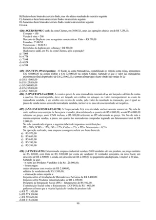 B) Reduz o lucro bruto do exercício findo, mas não afeta o resultado do exercício seguinte
C) Aumenta o lucro bruto do exercício findo e do exercício seguinte
D) Aumenta o lucro bruto do exercício findo e reduz o do exercício seguinte
E) n.d.a.
424) (AGERS/RS/98) O saldo da conta Clientes, em 30.08.X1, antes das operações abaixo, era de R$ 7.234,00.
Compras = 150
Vendas à vista = 290
Desconto da Duplicata com as seguintes características: Valor = R$ 230,00
Emissão = 25.08.X1
Vencimento = 30.09.X1
Reembolso de duplicata em cobrança = R$ 230,00
Qual o novo saldo, em R$, da conta Clientes, após a operação?
a) 7.004
b) 6.774
c) 7.104
d) 6.824
e) 6.594
425) (ESAF/TTN-1994/vespertino) - O Razão da conta Mercadorias, contabilizado no método conta mista, apresentava
Cr$ 450.000,00 na coluna Débito e Cr$ 325.000,00 na coluna Crédito. Sabendo-se que o valor das mercadorias
existentes no final do período é de Cr$ 235.000,00, é correto afirmar que o lucro obtido nas vendas foi de
a) Cr$ 110.000,00
b) Cr$ 125.000,00
c) Cr$ 360.000,00
d) Cr$ 235.000,00
e) Cr$ 215.000,00
426) (AFPS/CESPE-Unb/2001) A venda a prazo de uma mercadoria estocada deve ser lançada a débito de contas
a receber. Em contrapartida, deve ser lançado um crédito em estoque, no valor correspondente ao custo da
mercadoria vendida, e um crédito em receita de venda, pelo valor do resultado da transação, que é igual ao
preço de venda menos custo da mercadoria vendida, inclusive no caso de esse resultado ser negativo.
427) (ANALISTACOMEX/ESAF/98) A Empresariado S/A tem atividade exclusivamente comercial. No mês de
maio realizou uma compra de bens para revender, desembolsando a quantia de R$ 4.800,00, sendo R$ 4.000,00
referente ao preço, com ICMS incluso, e R$ 800,00 referente ao IPI adicionado ao preço. No fim do mês a
mesma empresa vendeu, a prazo, um quarto das mercadorias compradas logrando um faturamento total de R$
2.000,00.
No mês considerado vigora, a seguinte tabela de impostos e contribuições:
IPI = 20%; ICMS = 17%; ISS = 12%; Cofins = 2%; e PIS - faturamento = 0,5%.
Na operação realizada, essa empresa conseguiu auferir um lucro bruto de
a) R$ 970,00
b) R$ 680,00
c) R$ 630,00
d) R$ 590,00
e) R$ 580,00
428) (AFTN/ESAF/98) Determinada empresa industrial vendeu 2.000 unidades de um produto, ao preço unitário
de R$ 120,00, com frete de R$ 3.000,00 por conta do vendedor. O vendedor concedeu, na nota fiscal, um
desconto de R$ 2.500,00 e, ainda, um desconto de R$ 2.000,00 no pagamento da duplicata, vencível a 30 dias.
Sabendo-se que:
- o custo dos Produtos Vendidos é de R$ 120.000,00;
- foram pagas:
outras despesas com vendas de R$ 2.600,00;
salários de vendedores de R$ 3.500,00;
- a transação estava sujeita a:
Imposto sobre a Circulação de Mercadorias e Serviços de R$ 2.400,00;
Imposto sobre Produtos Industrializados de R$ 2.100,00;
Programa de Integração Social (PIS) – faturamento de R$ 500,00;
Contribuição Social sobre o Faturamento (COFINS) de R$ 1.000,00
podemos afirmar que a receita líquida de vendas do produto é de
a) R$ 231.500,00
b) R$ 229.500,00
c) R$ 228.600,00
d) R$ 233.600,00
90
 