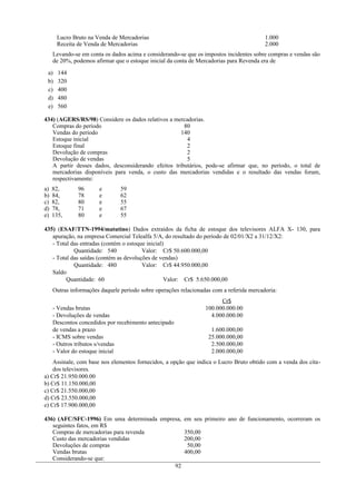 Lucro Bruto na Venda de Mercadorias 1.000
Receita de Venda de Mercadorias 2.000
Levando-se em conta os dados acima e considerando-se que os impostos incidentes sobre compras e vendas são
de 20%, podemos afirmar que o estoque inicial da conta de Mercadorias para Revenda era de
a) 144
b) 320
c) 400
d) 480
e) 560
434) (AGERS/RS/98) Considere os dados relativos a mercadorias.
Compras do período 80
Vendas do período 140
Estoque inicial 4
Estoque final 2
Devolução de compras 2
Devolução de vendas 5
A partir desses dados, desconsiderando efeitos tributários, pode-se afirmar que, no período, o total de
mercadorias disponíveis para venda, o custo das mercadorias vendidas e o resultado das vendas foram,
respectivamente:
a) 82, 96 e 59
b) 84, 78 e 62
c) 82, 80 e 55
d) 78, 71 e 67
e) 135, 80 e 55
435) (ESAF/TTN-1994/matutino) Dados extraídos da ficha de estoque dos televisores ALFA X- 130, para
apuração, na empresa Comercial Telealfa 5/A, do resultado do período de 02/01/X2 a 31/12/X2:
- Total das entradas (contém o estoque inicial)
Quantidade: 540 Valor: Cr$ 50.600.000,00
- Total das saídas (contém as devoluções de vendas)
Quantidade: 480 Valor: Cr$ 44.950.000,00
Saldo
Quantidade: 60 Valor: Cr$ 5.650.000,00
Outras informações daquele período sobre operações relacionadas com a referida mercadoria:
Cr$
- Vendas brutas 100.000.000.00
- Devoluções de vendas 4.000.000.00
Descontos concedidos por recebimento antecipado
de vendas a prazo 1.600.000,00
- ICMS sobre vendas 25.000.000,00
- Outros tributos s/vendas 2.500.000,00
- Valor do estoque inicial 2.000.000,00
Assinale, com base nos elementos fornecidos, a opção que indica o Lucro Bruto obtido com a venda dos cita-
dos televisores.
a) Cr$ 21.950.000.00
b) Cr$ 11.150.000,00
c) Cr$ 21.550.000,00
d) Cr$ 23.550.000,00
e) Cr$ 17.900.000,00
436) (AFC/SFC-1996) Em uma determinada empresa, em seu primeiro ano de funcionamento, ocorreram os
seguintes fatos, em R$
Compras de mercadorias para revenda 350,00
Custo das mercadorias vendidas 200,00
Devoluções de compras 50,00
Vendas brutas 400,00
Considerando-se que:
92
 