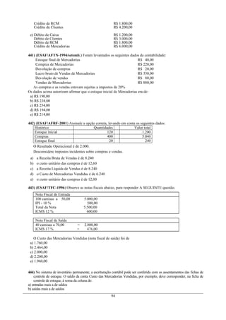 Crédito de RCM
Crédito de Clientes
R$ 1.800,00
R$ 4.200,00
e) Débito de Caixa
Débito de Clientes
Débito de RCM
Crédito de Mercadorias
R$ 1.200,00
R$ 3.000,00
R$ 1.800,00
R$ 6.000,00
441) (ESAF/AFTN-1994/setemb.) Foram levantados os seguintes dados da contabilidade:
Estoque final de Mercadorias R$ 40,00
Compras de Mercadorias R$ 220,00
Devolução de compras R$ 20,00
Lucro bruto de Vendas de Mercadorias R$ 330,00
Devolução de vendas R$ 80,00
Vendas de Mercadorias R$ 880,00
As compras e as vendas estavam sujeitas a impostos de 20%
Os dados acima autorizam afirmar que o estoque inicial de Mercadorias era de:
a) R$ 190,00
b) R$ 238,00
c) R$ 254,00
d) R$ 194,00
e) R$ 214,00
442) (ESAF/AFRF-2001) Assinale a opção correta, levando em conta os seguintes dados:
Histórico Quantidades Valor total
Estoque inicial 120 1.200
Compras 400 5.040
Estoque final 20 240
O Resultado Operacional é de 2.000.
Desconsidere impostos incidentes sobre compras e vendas.
a) a Receita Bruta de Vendas é de 8.240
b) o custo unitário das compras é de 12,60
c) a Receita Líquida de Vendas é de 8.240
d) o Custo de Mercadorias Vendidas é de 6.240
e) o custo unitário das compras é de 12,00
443) (ESAF/TFC-1996) Observe as notas fiscais abaixo, para responder A SEGUINTE questão.
Nota Fiscal de Entrada
100 camisas a 50,00 5.000,00
IPI - 10 % 500,00
Total da Nota 5.500,00
ICMS 12 % 600,00
Nota Fiscal de Saída
40 camisas a 70,00 = 2.800,00
ICMS 17 % = 476,00
O Custo das Mercadorias Vendidas (nota fiscal de saída) foi de
a) 1.760,00
b) 2.464,00
c) 2.000,00
d) 2.200,00
e) 1.960,00
444) No sistema de inventário permanente, a escrituração contábil pode ser conferida com os assentamentos das fichas de
controle de estoque. O saldo da conta Custo das Mercadorias Vendidas, por exemplo, deve corresponder, na ficha de
controle de estoque, à soma da coluna de:
a) entradas mais a de saldos
b) saídas mais a de saldos
94
 