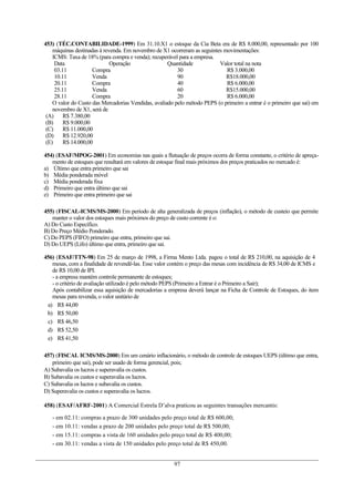 453) (TÉC.CONTABILIDADE-1999) Em 31.10.X1 o estoque da Cia Beta era de R$ 8.000,00, representado por 100
máquinas destinadas à revenda. Em novembro de X1 ocorreram as seguintes movimentações:
ICMS: Taxa de 18% (para compra e venda); recuperável para a empresa.
Data Operação Quantidade Valor total na nota
03.11 Compra 30 R$ 3.000,00
10.11 Venda 90 R$18.000,00
20.11 Compra 40 R$ 6.000,00
25.11 Venda 60 R$15.000,00
28.11 Compra 20 R$ 6.000,00
O valor do Custo das Mercadorias Vendidas, avaliado pelo método PEPS (o primeiro a entrar é o primeiro que sai) em
novembro de X1, será de
(A) R$ 7.380,00
(B) R$ 9.000,00
(C) R$ 11.000,00
(D) R$ 12.920,00
(E) R$ 14.000,00
454) (ESAF/MPOG-2001) Em economias nas quais a flutuação de preços ocorra de forma constante, o critério de apreça-
mento de estoques que resultará em valores de estoque final mais próximos dos preços praticados no mercado é:
a) Último que entra primeiro que sai
b) Média ponderada móvel
c) Média ponderada fixa
d) Primeiro que entra último que sai
e) Primeiro que entra primeiro que sai
455) (FISCAL-ICMS/MS-2000) Em período de alta generalizada de preços (inflação), o método de custeio que permite
manter o valor dos estoques mais próximos do preço de custo corrente é o:
A) Do Custo Específico.
B) Do Preço Médio Ponderado.
C) Do PEPS (FIFO) primeiro que entra, primeiro que sai.
D) Do UEPS (Lifo) último que entra, primeiro que sai.
456) (ESAF/TTN-98) Em 25 de março de 1998, a Firma Mento Ltda. pagou o total de R$ 210,00, na aquisição de 4
mesas, com a finalidade de revendê-las. Esse valor contém o preço das mesas com incidência de R$ 34,00 de ICMS e
de R$ 10,00 de IPI.
- a empresa mantém controle permanente de estoques;
- o critério de avaliação utilizado é pelo método PEPS (Primeiro a Entrar é o Primeiro a Sair);
Após contabilizar essa aquisição de mercadorias a empresa deverá lançar na Ficha de Controle de Estoques, do item
mesas para revenda, o valor unitário de
a) R$ 44,00
b) R$ 50,00
c) R$ 46,50
d) R$ 52,50
e) R$ 41,50
457) (FISCAL ICMS/MS-2000) Em um cenário inflacionário, o método de controle de estoques UEPS (último que entra,
primeiro que sai), pode ser usado de forma gerencial, pois;
A) Subavalia os lucros e superavalia os custos.
B) Subavalia os custos e superavalia os lucros.
C) Subavalia os lucros e subavalia os custos.
D) Superavalia os custos e superavalia os lucros.
458) (ESAF/AFRF-2001) A Comercial Estrela D’alva praticou as seguintes transações mercantis:
- em 02.11: compras a prazo de 300 unidades pelo preço total de R$ 600,00;
- em 10.11: vendas a prazo de 200 unidades pelo preço total de R$ 500,00;
- em 15.11: compras a vista de 160 unidades pelo preço total de R$ 400,00;
- em 30.11: vendas a vista de 150 unidades pelo preço total de R$ 450,00.
97
 