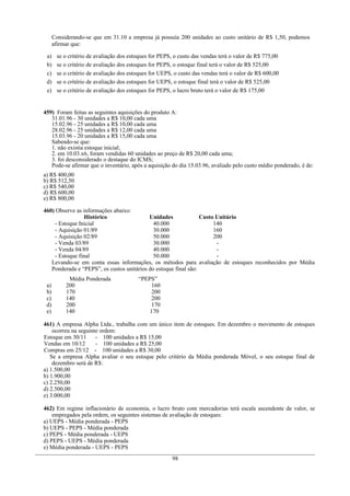 Considerando-se que em 31.10 a empresa já possuía 200 unidades ao custo unitário de R$ 1,50, podemos
afirmar que:
a) se o critério de avaliação dos estoques for PEPS, o custo das vendas terá o valor de R$ 775,00
b) se o critério de avaliação dos estoques for PEPS, o estoque final terá o valor de R$ 525,00
c) se o critério de avaliação dos estoques for UEPS, o custo das vendas terá o valor de R$ 600,00
d) se o critério de avaliação dos estoques for UEPS, o estoque final terá o valor de R$ 525,00
e) se o critério de avaliação dos estoques for PEPS, o lucro bruto terá o valor de R$ 175,00
459) Foram feitas as seguintes aquisições do produto A:
31.01.96 - 30 unidades a R$ 10,00 cada uma
15.02.96 - 25 unidades a R$ 10,00 cada uma
28.02.96 - 25 unidades a R$ 12,00 cada uma
15.03.96 - 20 unidades a R$ 15,00 cada uma
Sabendo-se que:
1. não existia estoque inicial;
2. em 10.03.x6, foram vendidas 60 unidades ao preço de R$ 20,00 cada uma;
3. foi desconsiderado o destaque do ICMS;
Pode-se afirmar que o inventário, após a aquisição do dia 15.03.96, avaliado pelo custo médio ponderado, é de:
a) R$ 400,00
b) R$ 512,50
c) R$ 540,00
d) R$ 600,00
e) R$ 800,00
460) Observe as informações abaixo:
Histórico Unidades Custo Unitário
- Estoque Inicial 40.000 140
- Aquisição 01/89 30.000 160
- Aquisição 02/89 50.000 200
- Venda 03/89 30.000 -
- Venda 04/89 40.000 -
- Estoque final 50.000 -
Levando-se em conta essas informações, os métodos para avaliação de estoques reconhecidos por Média
Ponderada e “PEPS”, os custos unitários do estoque final são:
Média Ponderada “PEPS”
a) 200 160
b) 170 200
c) 140 200
d) 200 170
e) 140 170
461) A empresa Alpha Ltda., trabalha com um único item de estoques. Em dezembro o movimento de estoques
ocorreu na seguinte ordem:
Estoque em 30/11 - 100 unidades a R$ 15,00
Vendas em 10/12 - 100 unidades a R$ 25,00
Compras em 25/12 - 100 unidades a R$ 30,00
Se a empresa Alpha avaliar o seu estoque pelo critério da Média ponderada Móvel, o seu estoque final de
dezembro será de R$:
a) 1.500,00
b) 1.900,00
c) 2.250,00
d) 2.500,00
e) 3.000,00
462) Em regime inflacionário de economia, o lucro bruto com mercadorias terá escala ascendente de valor, se
empregados pela ordem, os seguintes sistemas de avaliação de estoques:
a) UEPS - Média ponderada - PEPS
b) UEPS - PEPS - Média ponderada
c) PEPS - Média ponderada - UEPS
d) PEPS - UEPS - Média ponderada
e) Média ponderada - UEPS - PEPS
98
 