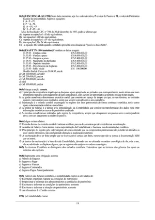 063) (UFSC/FISCAL-SC-1998) Num dadomomento,seja A ovalor doAtivo, P ovalor doPassivoe PL ovalor doPatrimônio
Líquido deumaentidade. Sejam as equações:
I. A-P =PL
II P =A- PL
III A +PL=P
IV. A-P -PL=0
Àluz da Resolução CFC no
750,de 29dedezembrode 1993,pode-seafirmar que
A.()apenas as equações Ie II são equivalentes.
B.( ) as equações IeIII são equivalentes.
C.( ) apenas as equações Ie IV são equivalentes.
D.()as equações I, II eIV sãoequivalentes.
E.() aequação III éválida quandoaentidade apresenta umasituação de"passivo adescoberto".
064) (ESAF/TTN-1994/matutino)Considere os dados aseguir:
01.05.93- Vendas ávista Cr$4.000.000,00
01.05.93- Vendas aprazo Cr$8.000.000,00
01.05.93- Compras aprazo Cr$2.400.000,00
01.05.93- Pagamento deduplicatas Cr$5.000.000,00
01.05.93- Depósitobancário Cr$2.800.000,00
01.05.93–Recebimento deduplicata Cr$3.800,000,00
02.05.93- Saldoinicial Cr$ 100.000,00
O saldofinal deCaixa,em 30.04.93,era de
a) Cr$100.000,00,devedor
b)Cr$200.000,00,credor
c) Cr$200.000,00,devedor
d)nihil
e) Cr$100.000,00,credor
065) Marque aopção correta.
a) O princípio da competência impõe que as despesas sejam apropriadas ao período a que corresponderem, assim temos que num
empréstimobancário com pagamento dejuros antecipados, estes devem ser apropriados aoperíodo em que foram pagos.
b) A gestão econômica denomina-se exercício social, que consiste no espaço de tempo em que, ao seu término, as entidades
apuram e demonstram seus resultados, sendoquesempre coincide com oano-calendário.
c) Escrituração é o método contábil encarregado no registro dos fatos patrimoniais de forma contínua e metódica, tendo como
apoioa documentação relativa a esses fatos.
d) A análise de balanço é a técnica e/ou especialização da Contabilidade que consiste na transformação dos dados para obter
informações estatísticas acerca dopatrimônioanalisado.
e) As receitas consideram-se realizadas, pelo regime de competência, sempre que desaparecer um passivo sem o correspondente
ativo,com um lançamento acrédito nopassivo.
066) Julgue os itens abaixo:
 Uma das formas decontrole contábil éordenar um fluxopara os documentos quedevem informar aescrituração
 Aanálise debalanço é uma técnica eumaespecialização daContabilidade, e baseia-senas demonstrações contábeis.
 Pelo princípio do registro pelo valor original, devemos entender que os componentes patrimoniais não poderão ter alterados os
seus valores intrínsecos, nãoconfigurando alteração a atualização monetária
 A escrituração deve ser feita sempre que se tiver razoável certeza dos fatos, mesmo que não se possua a documentação hábil
que os instrui.
 A técnica da escrituração é a base de toda Contabilidade, devendo esta ser efetuada em ordem cronológica de dia, mês e ano,
não seadmitindo,em hipótese alguma, que os registros nãoestejam em ordem cronológica.
067) As técnicas Contábeis se distinguem dos métodos contábeis. Entende-se que as técnicas são gêneros dos quais os
métodos são espécies.
068) Representa uma obrigação a conta:
a) Prêmio de Seguros
b) Seguros a Pagar
c) Seguros a Vencer
d) Seguros Contratados
e) Seguros Pagos Antecipadamente
069) Através das funções contábeis, a contabilidade exerce as atividades de:
 Escriturar, organizar e apurar as condições do patrimônio
 Inspecionar e informar aos administradores as condições do patrimônio
 Escriturar e informar as condições do patrimônio, somente
 Escriturar e informar a situação do patrimônio, somente
 As afirmativas 1 e 2 estão corretas
070) A Contabilidade é uma:
19
 