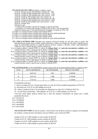471) (ESAF/AFC/SFC-1996) Considere os dados a seguir:
31.05.96 Estoque inicial. 200 unidades avaliadas em 600;
05.06.96 Compra de 200 unidades pelo valor total de 750;
10.06.96 Compra de 280 unidades pelo valor total de 1.050;
15.06.96 Venda de 180 unidades pelo valor unitário de 5;
20.06.96 Venda de 100 unidades pelo valor unitário de 5,50;
25.06.96 Compra de 400 unidades pelo valor total de 2.500;
30.06.96 Venda de 300 unidades pelo valor total de 2.100;
30.06.96 Estoque final
Sabendo-se que:
- a empresa não procedeu a ajustes de estoques a valor de mercado.
- as compras e as vendas estão sujeitas a ICMS de 20% sobre o valor da transação,
podemos afirmar que o Custo das Mercadorias Vendidas, em junho de 1996, é de
a) 2.540, se os estoques foram avaliados pelo método PEPS
b) 2.040, se os estoques foram avaliados pelo método do custo médio ponderado
c) 2.040, se os estoques foram avaliados pelo método PEPS
d) 1.740, se os estoques foram avaliados pelo método UEPS
e) 1.740, se os estoques foram avaliados pelo método do custo médio ponderado
472) (FISCAL/ICMS/SC-1998) Suponha uma empresa comercial situada em um país onde os preços das
mercadorias que adquire para revender sempre decrescem a cada nova compra que ela efetua. Suponha que ao
longo de determinado período tal empresa efetuou diversas compras e diversas vendas, intercaladamente.
Tendo em vista o cenário descrito, pode-se afirmar que
A) se a empresa adotar o método PEPS, os valores do estoque final e do custo das mercadorias vendidas serão,
respectivamente, menor e maior do que se adotar o método UEPS.
B) se a empresa adotar o método PEPS, os valores do estoque final e do custo das mercadorias vendidas serão,
respectivamente, maior e menor do que se adotar o método UEPS.
C) se a empresa adotar o método UEPS, os valores do estoque final e do custo das mercadorias vendidas serão,
respectivamente, menor e maior do que se adotar o método PEPS.
D) se a empresa adotar o método PEPS, os valores do estoque final e do custo das mercadorias vendidas serão,
respectivamente, maior e igual do que se adotar o método UEPS.
E) se a empresa adotar o método UEPS, os valores do estoque final e do custo das mercadorias vendidas serão,
respectivamente, maior e igual do que se adotar o método PEPS.
473) (AFTN/ESAF/96) A CIA AMAZÔNIA compra a prazo lotes de um determinado produto na seguinte ordem:
LOTE DATA AQUISIÇÂO QUANTIDADES PREÇO UNITÁRIO
A 04.01.X1 500 $ 400.00
B 20.01.X1 1.000 $ 450,00
C 27.01.X1 2.000 $ 520,00
Considerando ainda que:
I - sobre as compras do Lote A foram pagos fretes no valor de $ 20 por unidade transportada em 05.01.X1;
II - devolução em 21.01.X1 de 200 unidades do Lote B;
III - sobre as compras do lote C foi concedido um abatimento no valor de $ 118.400 em 28.01.X1;
IV - no mês foram consumidas: 1.200 unidades, em 23.01.X1 e 2.000 unidades, em 30.01.X1.
Com base nestes dados, pode-se afirmar que o valor dos estoques consumidos, de acordo com a média
ponderada fixa foi de
a) $ 1.445.626,38
b) $ 1.570.000,00
c) $ 1.449.600,00
d) $ 1.446.400,00
e) $ 1.445.520,00
474) (ESAF/AFTN-1989) No mês de outubro, a firma Omar Telo de Barros realizou a seguinte movimentação
de compras e vendas da única mercadoria com que trabalha e que é isenta de ICMS:
Estoque em 01.10: 2.200 unidades ao custo unitário de R$ 0,50
Vendas em 05.10: 1.000 unidades ao preço unitário de R$ 0,95
Compras em 10.10: 2.000 unidades ao custo unitário de R$ 0,90
Vendas em 30.10: 1.400 unidades ao preço unitário de R$ 0,95
101
 