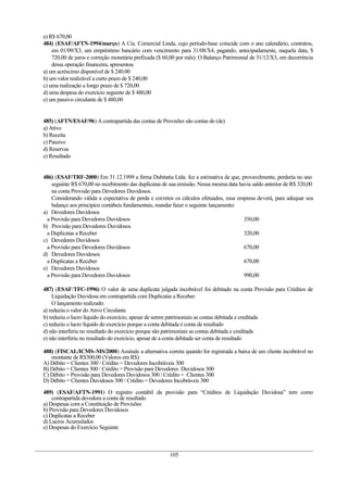 e) R$ 670,00
484) (ESAF/AFTN-1994/março) A Cia. Comercial Linda, cujo período-base coincide com o ano calendário, contratou,
em 01/09/X3, um empréstimo bancário com vencimento para 31/08/X4, pagando, antecipadamente, naquela data, $
720,00 de juros e correção monetária prefixada ($ 60,00 por mês). O Balanço Patrimonial de 31/12/X3, em decorrência
dessa operação financeira, apresentou
a) um acréscimo disponível de $ 240.00
b) um valor realizável a curto prazo de $ 240,00
c) uma realização a longo prazo de $ 720,00
d) uma despesa do exercício seguinte de $ 480,00
e) um passivo circulante de $ 480,00
485) (AFTN/ESAF/96) A contrapartida das contas de Provisões são contas do (de)
a) Ativo
b) Receita
c) Passivo
d) Reservas
e) Resultado
486) (ESAF/TRF-2000) Em 31.12.1999 a firma Dubitatia Ltda. fez a estimativa de que, provavelmente, perderia no ano
seguinte R$ 670,00 no recebimento das duplicatas de sua emissão. Nessa mesma data havia saldo anterior de R$ 320,00
na conta Provisão para Devedores Duvidosos.
Considerando válida a expectativa de perda e corretos os cálculos efetuados, essa empresa deverá, para adequar seu
balanço aos princípios contábeis fundamentais, mandar fazer o seguinte lançamento:
a) Devedores Duvidosos
a Provisão para Devedores Duvidosos 350,00
b) Provisão para Devedores Duvidosos
a Duplicatas a Receber 320,00
c) Devedores Duvidosos
a Provisão para Devedores Duvidosos 670,00
d) Devedores Duvidosos
a Duplicatas a Receber 670,00
e) Devedores Duvidosos
a Provisão para Devedores Duvidosos 990,00
487) (ESAF/TFC-1996) O valor de uma duplicata julgada incobrável foi debitado na conta Provisão para Créditos de
Liquidação Duvidosa em contrapartida com Duplicatas a Receber.
O lançamento realizado:
a) reduziu o valor do Ativo Circulante
b) reduziu o lucro líquido do exercício, apesar de serem patrimoniais as contas debitada e creditada
c) reduziu o lucro líquido do exercício porque a conta debitada é conta de resultado
d) não interferiu no resultado do exercício porque são patrimoniais as contas debitada e creditada
e) não interferiu no resultado do exercício, apesar de a conta debitada ser conta de resultado
488) (FISCAL/ICMS–MS/2000) Assinale a alternativa correta quando for registrada a baixa de um cliente incobrável no
montante de R$300,00 (Valores em R$):
A) Débito = Clientes 300 / Crédito = Devedores Incobráveis 300
B) Débito = Clientes 300 / Crédito = Provisão para Devedores Duvidosos 300
C) Débito = Provisão para Devedores Duvidosos 300 / Crédito = Clientes 300
D) Débito = Clientes Duvidosos 300 / Crédito = Devedores Incobráveis 300
489) (ESAF/AFTN-1991) O registro contábil da provisão para “Créditos de Liquidação Duvidosa” tem como
contrapartida devedora a conta de resultado
a) Despesas com a Constituição de Provisões
b) Provisão para Devedores Duvidosos
c) Duplicatas a Receber
d) Lucros Acumulados
e) Despesas do Exercício Seguinte
105
 