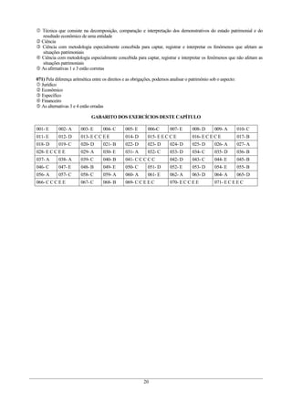  Técnica que consiste na decomposição, comparação e interpretação dos demonstrativos do estado patrimonial e do
  resultado econômico de uma entidade
 Ciência
 Ciência com metodologia especialmente concebida para captar, registrar e interpretar os fenômenos que afetam as
  situações patrimoniais
 Ciência com metodologia especialmente concebida para captar, registrar e interpretar os fenômenos que não afetam as
  situações patrimoniais
 As afirmativas 1 e 3 estão corretas

071) Pela diferença aritmética entre os direitos e as obrigações, podemos analisar o patrimônio sob o aspecto:
 Jurídico
 Econômico
 Específico
 Financeiro
 As alternativas 3 e 4 estão erradas

                              GABARITO DOS EXERCÍCIOS DESTE CAPÍTULO

001- E      002- A      003- E      004- C       005- E      006-C       007- E       008- D      009- A         010- C
011- E      012- D      013- E C C E E           014- D      015- E E C C E           016- E C E C E             017- B
018- D      019- C      020- D      021- B       022- D      023- D      024- D       025- D      026- A         027- A
028- E C C E E          029- A      030- E       031- A      032- C      033- D       034- C      035- D         036- B
037- A      038- A      039- C      040- B       041- C C C C C          042- D       043- C      044- E         045- B
046- C      047- E      048- B      049- E       050- C      051- D      052- E       053- D      054- E         055- B
056- A      057- C      058- C      059- A       060- A      061- E      062- A       063- D      064- A         065- D
066- C C C E E          067- C      068- B       069- C C E E C          070- E C C E E           071- E C E E C




                                                           20
 