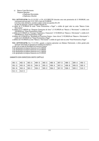 e)     Bancos Conta Movimento
           Despesas Bancárias
                  a Duplicatas Descontadas
                  a Duplicatas a Receber

  511) (AFTN/ESAF/96) Em 01.10.19X1 a CIA ALVORECER desconta uma nota promissória de $ 100.000,00, com
      vencimento previsto para 31.01.19X2 e juros de $ 8.000,00.
      Com base nesta afirmativa, assinale a opção correta nas questões 08 e 09.
      Na data da operação o registro contábil efetuado foi:
  a) débito de $ 92.000,00 na conta “Notas Promissórias a Pagar” e crédito de igual valor na conta “Bancos Conta
      Movimento”
  b) débitos de $ 8.000,00 em “Despesas Financeiras de Juros” e $ 92.000,00 em “Bancos c/ Movimento” e crédito de $
      100.000,00 em “Notas Promissórias a Pagar”
  c) débito de $ 8.000,00 em “Encargos Financeiros a Transcorrer”, $ 92.000,00 em “Bancos c/ Movimento” e crédito de $
      100.000,00 em “Notas Promissórias a Pagar”
  d) débitos de $ 8.000,00 em “Resultados de Exercícios Futuros - Juros Ativos”, $ 92.000,00 em “Bancos c/ Movimento” e
      crédito de $ 100.000,00 em “Notas Promissórias a Pagar”
  e) débitos de $ 92.000,00 na conta “Bancos c/ Movimento” e crédito de igual valor na conta “Nota Promissória a Pagar”

  512) (AFTN/ESAF/96) Em 31.12.19X1, quando a empresa apresentar seu Balanço Patrimonial, o efeito gerado pela
      operação retrocitada na apuração do resultado da empresa é
  a) nulo, por se tratar de Resultado de Exercícios Futuros
  b) de apropriação de despesa financeira em $ 4.000,00
  c) de apropriação de despesa financeira em $ 8.000,00
  d) de apropriação de despesa financeira em $ 2.000,00
  e) de apropriação de despesa financeira em $ 6.000,00

GABARITO DOS EXERCÍCIOS DESTE CAPÍTULO


  481- C      482- D     483- A     484- D      485- E     486- A      487- D     488- C      589- A     490- C
  491- D      492- B     493- B     494- D      495- A     496- A      497- A     498- B      499- B     500- E
  501- B      502- A     503- C     504- C      505- E     506- C      507- B     508- C      509- C     510- C
  511- C      512- E




                                                         111
 