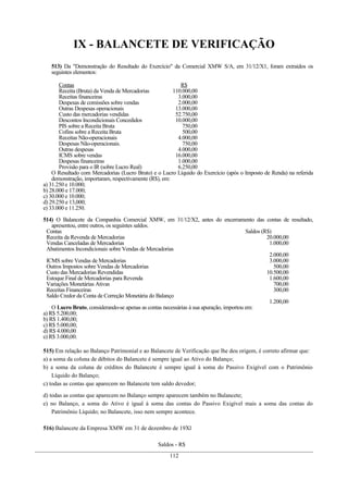 IX - BALANCETE DE VERIFICAÇÃO
   513) Da "Demonstração do Resultado do Exercício" da Comercial XMW S/A, em 31/12/X1, foram extraídos os
   seguintes elementos:

       Contas                                              R$
       Receita (Bruta) da Venda de Mercadorias          110.000,00
       Receitas financeiras                               3.000,00
       Despesas de comissões sobre vendas                 2.000,00
       Outras Despesas operacionais                      13.000,00
       Custo das mercadorias vendidas                    52.750,00
       Descontos Incondicionais Concedidos               10.000,00
       PIS sobre a Receita Bruta                            750,00
       Cofins sobre a Receita Bruta                         500,00
       Receitas Não-operacionais                          4.000,00
       Despesas Não-operacionais.                           750,00
       Outras despesas                                    4.000,00
       ICMS sobre vendas                                 16.000,00
       Despesas financeiras                               1.000,00
       Provisão para o IR (sobre Lucro Real)              6.250,00
    O Resultado com Mercadorias (Lucro Bruto) e o Lucro Líquido do Exercício (após o Imposto de Renda) na referida
    demonstração, importaram, respectivamente (R$), em:
a) 31.250 e 10.000;
b) 28.000 e 17.000;
c) 30.000 e 10.000;
d) 29.250 e 13,000;
e) 33.000 e 11.250.

514) O Balancete da Companhia Comercial XMW, em 31/12/X2, antes do encerramento das contas de resultado,
    apresentou, entre outros, os seguintes saldos.
 Contas                                                                                  Saldos (R$)
 Receita da Revenda de Mercadorias                                                                20.000,00
 Vendas Canceladas de Mercadorias                                                                  1.000,00
 Abatimentos Incondicionais sobre Vendas de Mercadorias
                                                                                                   2.000,00
 ICMS sobre Vendas de Mercadorias                                                                  3.000,00
 Outros Impostos sobre Vendas de Mercadorias                                                         500,00
 Custo das Mercadorias Revendidas                                                                 10.500,00
 Estoque Final de Mercadorias para Revenda                                                         1.600,00
 Variações Monetárias Ativas                                                                         700,00
 Receitas Financeiras                                                                                300,00
 Saldo Credor da Conta de Correção Monetária do Balanço
                                                                                                   1.200,00
    O Lucro Bruto, considerando-se apenas as contas necessárias á sua apuração, importou em:
a) R$ 5.200,00;
b) R$ 1.400,00;
c) R$ 5.000,00;
d) R$ 4.000,00
e) R$ 3.000,00.

515) Em relação ao Balanço Patrimonial e ao Balancete de Verificação que lhe deu origem, é correto afirmar que:
a) a soma da coluna de débitos do Balancete é sempre igual ao Ativo do Balanço;
b) a soma da coluna de créditos do Balancete é sempre igual à soma do Passivo Exigível com o Patrimônio
    Líquido do Balanço;
c) todas as contas que aparecem no Balancete tem saldo devedor;

d) todas as contas que aparecem no Balanço sempre aparecem também no Balancete;
e) no Balanço, a soma do Ativo é igual à soma das contas do Passivo Exigível mais a soma das contas do
    Patrimônio Líquido; no Balancete, isso nem sempre acontece.

516) Balancete da Empresa XMW em 31 de dezembro de 19Xl

                                                Saldos - R$
                                                     112
 