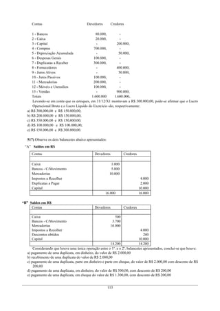 Contas                              Devedores        Credores

     1 - Bancos                                80.000,         -
     2 - Caixa                                 20.000,         -
     3 - Capital                               -             200.000,
     4 - Compras                             700.000,          -
     5 - Depreciação Acumulada                 -              50.000,
     6 - Despesas Gerais                     100.000,          -
     7 - Duplicatas a Receber                300.000,          -
     8 - Fornecedores                          -             400.000,
     9 - Juros Ativos                          -              50.000,
     10 - Juros Passivos                     100.000,          -
     11 - Mercadorias                        200.000,          -
     12 - Móveis e Utensílios                100.000,          -
     13 - Vendas                               -             900.000,
     Totais                                 1.600.000      1.600.000,
      Levando-se em conta que os estoques, em 31/12/X1 montavam a R$ 300.000,00, pode-se afirmar que o Lucro
      Operacional Bruto e o Lucro Líquido do Exercício são, respectivamente:
  a) R$ 300,000,00 e R$ 150.000,00;
  b) R$ 200.000,00 e R$ 150.000,00;
  c) R$ 350.000,00 e R$ 150,000,00;
  d) R$ 100.000,00 e R$ 100.000,00;
  e) R$ 150.000,00 e R$ 300.000,00.

  517) Observe os dois balancetes abaixo apresentados:
 “A” Saldos em R$
     Contas                                   Devedores            Credores

     Caixa                                                 1.000
     Bancos - C/Movimento                                  5.000
     Mercadorias                                          10.000
     Impostos a Recolher                                                       4.000
     Duplicatas a Pagar                                                        2.000
     Capital                                                                  10.000
                                                     16.000                   16.000

“B” Saldos em R$
     Contas                                   Devedores            Credores

     Caixa                                                   500
     Bancos - C/Movimento                                  3.700
     Mercadorias                                          10.000
     Impostos a Recolher                                                     4.000
     Descontos obtidos                                                         200
     Capital                                                                10.000
                                                         14.200             14.200
      Considerando que houve uma única operação entre o 1o. e o 2o. balancetes apresentados, conclui-se que houve:
  a) pagamento de uma duplicata, em dinheiro, do valor de R$ 2.000,00
  b) recebimento de uma duplicata do valor de R$ 2.000,00
  c) pagamento de uma duplicata, parte em dinheiro e parte em cheque, do valor de R$ 2.000,00 com desconto de R$
      200,00
  d) pagamento de uma duplicata, em dinheiro, do valor de R$ 500,00, com desconto de R$ 200,00
  e) pagamento de uma duplicata, em cheque do valor de R$ 1.300,00, com desconto de R$ 200,00


                                                         113
 