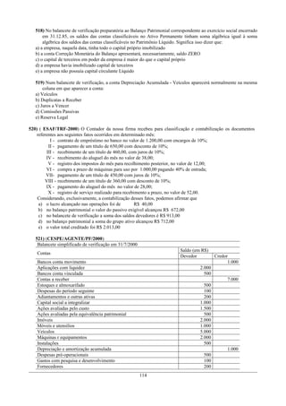 518) No balancete de verificação preparatória ao Balanço Patrimonial correspondente ao exercício social encerrado
       em 31.12.85, os saldos das contas classificáveis no Ativo Permanente tinham soma algébrica igual à soma
       algébrica dos saldos das contas classificáveis no Patrimônio Líquido. Significa isso dizer que:
   a) a empresa, naquela data, tinha todo o capital próprio imobilizado
   b) a conta Correção Monetária do Balanço apresentará, necessariamente, saldo ZERO
   c) o capital de terceiros em poder da empresa é maior do que o capital próprio
   d) a empresa havia imobilizado capital de terceiros
   e) a empresa não possuía capital circulante Líquido

   519) Num balancete de verificação, a conta Depreciação Acumulada - Veículos aparecerá normalmente na mesma
       coluna em que aparecer a conta:
   a) Veículos
   b) Duplicatas a Receber
   c) Juros a Vencer
   d) Comissões Passivas
   e) Reserva Legal

520) ( ESAF/TRF-2000) O Contador da nossa firma recebeu para classificação e contabilização os documentos
    referentes aos seguintes fatos ocorridos em determinado mês:
           I - contrato de empréstimo no banco no valor de 1.200,00 com encargos de 10%;
          II - pagamento de um título de 650,00 com desconto de 10%;
         III - recebimento de um título de 460,00, com juros de 10%;
         IV - recebimento do aluguel do mês no valor de 38,00;
          V - registro dos impostos do mês para recolhimento posterior, no valor de 12,00;
         VI - compra a prazo de máquinas para uso por 1.000,00 pagando 40% de entrada;
         VII- pagamento de um título de 450,00 com juros de 10%;
        VIII - recebimento de um título de 360,00 com desconto de 10%;
         IX - pagamento do aluguel do mês no valor de 28,00;
          X - registro de serviço realizado para recebimento a prazo, no valor de 52,00.
    Considerando, exclusivamente, a contabilização desses fatos, podemos afirmar que
     a) o lucro alcançado nas operações foi de         R$ 40,00
     b) no balanço patrimonial o valor do passivo exigível alcançou R$ 672,00
     c) no balancete de verificação a soma dos saldos devedores é R$ 913,00
     d) no balanço patrimonial a soma do grupo ativo alcançou R$ 712,00
     e) o valor total creditado foi R$ 2.013,00

   521) (CESPE/AGENTE/PF/2000)
    Balancete simplificado de verificação em 31/7/2000
                                                                            Saldo (em R$)
   Contas
                                                                            Devedor           Credor
   Bancos conta movimento                                                                           1.000
   Aplicações com liquidez                                                            2.000
   Bancos conta vinculada                                                               500
   Contas a receber                                                                                 7.000
   Estoques e almoxarifado                                                              500
   Despesas do período seguinte                                                         100
   Adiantamentos e outras ativas                                                        200
   Capital social a integralizar                                                      1.000
   Ações avaliadas pelo custo                                                         1.500
   Ações avaliadas pela equivalência patrimonial                                        500
   Imóveis                                                                            2.000
   Móveis e utensílios                                                                1.000
   Veículos                                                                           5.000
   Máquinas r equipamentos                                                            2.000
   Instalações                                                                          500
   Depreciação e amortização acumulada                                                              1.000
   Despesas pré-operacionais                                                            500
   Gastos com pesquisa e desenvolvimento                                                100
   Fornecedores                                                                         200
                                                         114
 