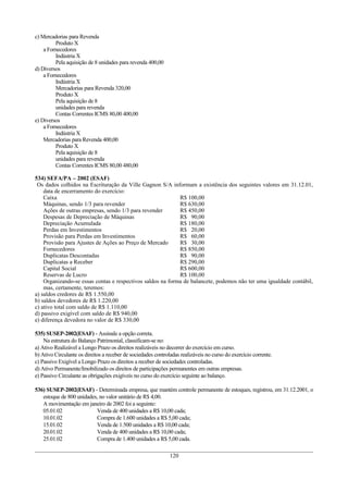 c) Mercadorias para Revenda
         Produto X
    a Fornecedores
         Indústria X
         Pela aquisição de 8 unidades para revenda 400,00
d) Diversos
    a Fornecedores
         Indústria X
         Mercadorias para Revenda 320,00
         Produto X
         Pela aquisição de 8
         unidades para revenda
         Contas Correntes ICMS 80,00 400,00
e) Diversos
    a Fornecedores
         Indústria X
    Mercadorias para Revenda 400,00
         Produto X
         Pela aquisição de 8
         unidades para revenda
         Contas Correntes ICMS 80,00 480,00

534) SEFA/PA – 2002 (ESAF)
 Os dados colhidos na Escrituração da Ville Gagnon S/A informam a existência dos seguintes valores em 31.12.01,
    data de encerramento do exercício:
    Caixa                                                   R$ 100,00
    Máquinas, sendo 1/3 para revender                       R$ 630,00
    Ações de outras empresas, sendo 1/3 para revender       R$ 450,00
    Despesas de Depreciação de Máquinas                     R$ 90,00
    Depreciação Acumulada                                   R$ 180,00
    Perdas em Investimentos                                 R$ 20,00
    Provisão para Perdas em Investimentos                   R$ 60,00
    Provisão para Ajustes de Ações ao Preço de Mercado      R$ 30,00
    Fornecedores                                            R$ 850,00
    Duplicatas Descontadas                                  R$ 90,00
    Duplicatas a Receber                                    R$ 290,00
    Capital Social                                          R$ 600,00
    Reservas de Lucro                                       R$ 100,00
    Organizando-se essas contas e respectivos saldos na forma de balancete, podemos não ter uma igualdade contábil,
    mas, certamente, teremos:
a) saldos credores de R$ 1.550,00
b) saldos devedores de R$ 1.220,00
c) ativo total com saldo de R$ 1.110,00
d) passivo exigível com saldo de R$ 940,00
e) diferença devedora no valor de R$ 330,00

535) SUSEP-2002(ESAF) - Assinale a opção correta.
    Na estrutura do Balanço Patrimonial, classificam-se no:
a) Ativo Realizável a Longo Prazo os direitos realizáveis no decorrer do exercício em curso.
b) Ativo Circulante os direitos a receber de sociedades controladas realizáveis no curso do exercício corrente.
c) Passivo Exigível a Longo Prazo os direitos a receber de sociedades controladas.
d) Ativo Permanente/Imobilizado os direitos de participações permanentes em outras empresas.
e) Passivo Circulante as obrigações exigíveis no curso do exercício seguinte ao balanço.

536) SUSEP-2002(ESAF) - Determinada empresa, que mantém controle permanente de estoques, registrou, em 31.12.2001, o
   estoque de 800 unidades, no valor unitário de R$ 4,00.
   A movimentação em janeiro de 2002 foi a seguinte:
   05.01.02               Venda de 400 unidades a R$ 10,00 cada;
   10.01.02               Compra de 1.600 unidades a R$ 5,00 cada;
   15.01.02               Venda de 1.500 unidades a R$ 10,00 cada;
   20.01.02               Venda de 400 unidades a R$ 10,00 cada;
   25.01.02               Compra de 1.400 unidades a R$ 5,00 cada.

                                                               120
 