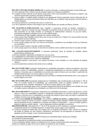 078) (TÉC-CONTAB/CONTROLADORIA-99) Ao analisar a formação e a estrutura patrimonial, é correto afirmar que
a) o Ativo representa "Bens e Direitos" que são elementos negativos na estrutura do patrimônio
b) o complexo de bens, materiais ou não, direitos, ações, posse e tudo o mais que pertence a uma pessoa ou empresa e seja
    suscetível de apreciação econômica, denomina-se Patrimônio
c) a pessoa jurídica é a unidade jurídica resultante de um agrupamento humano organizado, estável, objetivando fins de
    utilidade pública ou privada, inteiramente distinta dos indivíduos que a compõem, capaz de possuir, exercitar direitos e
    contrair obrigações
d) a conta que representa o investimento dos sócios é a conta Caixa
e) no Ativo registramos somente os bens tangíveis que são representados, por exemplo, por Marcas e Patentes

079) (ESAF/FISCAL-FORTALEZA/98) Jorge Trapalhão é comerciante (revenda de produtos veterinários) e
   fazendeiro. Apesar de a fazenda não estar incorporada ao patrimônio da firma comercial, ele não faz distinção dos
   fatos decorrentes de sua dupla atividade, na escrituração do estabelecimento comercial, em que pese utilizar
   normalmente empregados e produtos de um em outro estabelecimento.
   O procedimento de Jorge Trapalhão, analisado sob o aspecto contábil, está
a) correto, porque Jorge Trapalhão é pessoa física, uma vez que, de acordo com o Código Civil, a pessoa jurídica não pode
   ser formada de um único indivíduo
b) incorreto, porque contraria o princípio contábil da Competência
c) correto, porque, qualquer que seja o seu sistema de escrituração, o resultado de suas atividades reverter-se-á totalmente
   em seu benefício
d) incorreto, porque contraria o princípio contábil da Entidade
e) correto, porque, apesar de os misturar, ele não omite nem adultera os fatos contábeis decorrentes de sua dupla atividade

080) (ANALISTA/JUD-CONTADOR-99) A autonomia patrimonial, fulcro do Princípio da Entidade, objetiva
    especificamente estabelecer que
a) não seja confundido o patrimônio da entidade com o de seus sócios.
b) a contabilidade deve individualizar um patrimônio particular no universo dos patrimônios.
c) o patrimônio se caracteriza como o objeto da contabilidade.
d) o patrimônio pertence a uma pessoa, a um conjunto de pessoas, a uma sociedade, ou a uma instituição de qualquer
    natureza.
e) a soma de patrimônios autônomos não resulta em nova entidade.

081) (TCU/CESPE-1998) Os princípios fundamentais de contabilidade representam a essência das doutrinas e das teorias
    relativas à ciência da contabilidade, consoante o entendimento predominante nos universos científico e profissional
    brasileiros. Concernem, pois, à contabilidade no seu sentido mais amplo de ciência social, cujo objeto é o patrimônio das
    entidades. Relativamente a esse assunto, julgue os itens a seguir.
(1) A suspensão das atividades de uma entidade pode provocar efeitos na utilidade de determinados ativos, com a perda, até
    mesmo integral, de seu valor.

082) (TCU/CESPE-1995) Os princípios fundamentais de Contabilidade estão consubstanciados na Resolução n.º 750, de
    1993, do Conselho Federal de Contabilidade, que, posteriormente, editou um apêndice destinado a um maior
    esclarecimento de seu conteúdo e abrangência. Com base no exposto, julgue os itens a seguir.
(1) O princípio da continuidade aplica-se tanto à cessação integral quanto parcial das atividades de uma entidade, bem como
    em relação ao grau de utilização de suas instalações, com reflexos no nível de produção.

083) (PCF/UnB/CESPE-97) Os princípios fundamentais de contabilidade representam a essência das doutrinas e teorias
    relativas à ciência da contabilidade, consoante o entendimento predominante nos universos científico e profissional
    brasileiros. Concernem, pois, à contabilidade no seu sentido mais amplo de ciência social, cujo objeto é o patrimônio das
    entidades. Com base nesse assunto, julgue os itens a seguir.
(1) A denominação princípio da continuidade, como também a entidade em marcha, ou going concern, é encontrada
    em muitos sistemas de normas no exterior e também na literatura contábil estrangeira. Embora tal principio também
    parta do pressuposto de que a entidade deva concretizar seus objetivos continuamente — o que nem sempre significa a
    geração de riqueza no sentido material —, não se fundamenta na idéia da entidade em movimento.
084) (INSS/CESPE-98) A Resolução CFC n.0 750, de 29 de dezembro de 1993, estabeleceu os princípios fundamentais de
    contabilidade aplicáveis ás sociedades brasileiras. A respeito desse assunto, julgue os itens seguintes.
(1) Conforme o principio do registro pelo valor original, uma vez integrado ao patrimônio, o bem, o direito ou a obrigação
    não poderá ter alterado seu valor intrínseco, admitindo-se, tão-somente, sua decomposição em elementos e/ou sua
    agregação, parcial ou integral, a outros elementos patrimoniais.

085) (ANALISTA/JUD-CONTADOR-99) O Princípio da Continuidade objetiva afirmar que a Entidade
a) é susceptível de descontinuidade.
b) tem a composição de seu patrimônio afetada, na descontinuidade de suas atividades.
c) tem seu patrimônio afetado, segundo as condições prováveis em que se possam desenvolver suas operações.
d) pode ter a utilidade de alguns de seus ativos afetada, na suspensão de suas atividades.
                                                           22
 