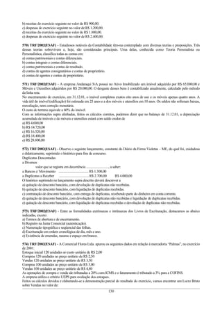 b) receitas do exercício seguinte no valor de R$ 900,00.
c) despesas do exercício seguinte no valor de R$ 1.200,00.
d) receitas do exercício seguinte no valor de R$ 1.800,00.
e) despesas do exercício seguinte no valor de R$ 2.400,00.

570) TRF/2002(ESAF) - Estudiosos notáveis da Contabilidade têm-na contemplado com diversas teorias e proposições. Três
dessas teorias sobrevivem e, hoje, são consideradas principais. Uma delas, conhecida como Teoria Personalista ou
Personalística, classifica todas as contas em:
a) contas patrimoniais e contas diferenciais.
b) contas integrais e contas diferenciais.
c) contas patrimoniais e contas de resultado.
d) contas de agentes consignatários e contas de proprietário.
e) contas de agentes e contas de proprietário.

571) TRF/2002(ESAF) - A empresa Andaraqui S/A possui no Ativo Imobilizado um imóvel adquirido por R$ 65.000,00 e
Móveis e Utensílios adquiridos por R$ 20.000,00. O desgaste desses bens é contabilizado anualmente, calculado pelo método
da linha reta.
No encerramento do exercício, em 31.12.01, o imóvel completou exatos oito anos de uso e os móveis apenas quatro anos. A
vida útil do imóvel (edificação) foi estimada em 25 anos e a dos móveis e utensílios em 10 anos. Os saldos não sofreram baixas,
reavaliação, nem correção monetária.
O custo do terreno equivale a 60% do imóvel.
Com as informações supra alinhadas, feitos os cálculos corretos, podemos dizer que no balanço de 31.12.01, a depreciação
acumulada de imóveis e de móveis e utensílios estará com saldo credor de
a) R$ 4.600,00
b) R$ 14.720,00
c) R$ 16.320,00
d) R$ 18.400,00
e) R$ 28.800,00

572) TRF/2002(ESAF) - Observe o seguinte lançamento, constante do Diário da Firma Violetas – ME, do qual foi, cuidadosa
e didaticamente, suprimido o histórico para fins de concurso.
Duplicatas Descontadas
a Diversos
          valor que se registra em decorrência ..........................., a saber:
a Bancos c/ Movimento .................................... R$ 1.300,00
a Duplicatas a Receber .................................... R$ 2.700,00         R$ 4.000,00
O histórico suprimido no lançamento supra descrito deverá descrever a
a) quitação de desconto bancário, com devolução de duplicatas não recebidas.
b) quitação de desconto bancário, com liquidação de duplicatas recebidas.
c) contratação de desconto bancário, com entrega de duplicatas, recebendo parte do dinheiro em conta corrente.
d) quitação de desconto bancário, com devolução de duplicatas não recebidas e liquidação de duplicatas recebidas.
e) quitação de desconto bancário, com liquidação de duplicatas recebidas e devolução de duplicatas não recebidas.

573) TRF/2002(ESAF) - Entre as formalidades extrínsecas e intrínsecas dos Livros de Escrituração, destacamos as abaixo
indicadas, exceto:
a) Termos de abertura e de encerramento.
b) Registro na Junta Comercial (autenticação).
c) Numeração tipográfica e seqüencial das folhas.
d) Escrituração em ordem cronológica de dia, mês e ano.
e) Existência de emendas, rasuras e espaço em branco.

574) TRF/2002(ESAF) - A Comercial Flores Ltda. apurou os seguintes dados em relação à mercadoria “Palmas”, no exercício
de 2001:
Estoque inicial 120 unidades ao custo unitário de R$ 2,00
Compras 120 unidades ao preço unitário de R$ 2,50
Vendas 120 unidades ao preço unitário de R$ 3,50
Compras 100 unidades ao preço unitário de R$ 3,00
Vendas 100 unidades ao preço unitário de R$ 4,80
As operações de compra e venda são tributadas a 20% com ICMS e o faturamento é tributado a 3% para a COFINS.
A empresa utiliza o critério UEPS para avaliação dos estoques.
Feitos os cálculos devidos e elaborando-se a demonstração parcial do resultado do exercício, vamos encontrar um Lucro Bruto
sobre Vendas no valor de:
                                                             130
 