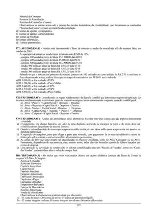 Material de Consumo
    Reservas de Reavaliação
    Receitas de Comissões a Vencer
    Observando-se as contas acima sob o prisma das escolas doutrinárias da Contabilidade, que formularam as conhecidas
    “Teorias das Contas”, podem ser identificadas na relação
a) 3 contas de agentes consignatários.
b) 4 contas de agentes correspondentes.
c) 5 contas de resultado.
d) 6 contas diferenciais.
e) 11 contas patrimoniais.

577) AFC/2002(ESAF) - Abaixo está demonstrado o fluxo de entradas e saídas da mercadoria alfa da empresa Beta, em
outubro de 2001.
    As operações de compra e venda foram tributadas com ICMS de 10%.
    - compras 600 unidades preço de fatura R$ 1.800,00 data 02/10
    - compras 200 unidades preço de fatura R$ 800,00 data 05/10
    - compras 500 unidades preço de fatura R$ 2.500,00 data 15/10
    - vendas 400 unidades preço de fatura R$ 1.600,00 data 03/10
    - vendas 300 unidades preço de fatura R$ 1.500,00 data 10/10
    - vendas 300 unidades preço de fatura R$ 1.200,00 data 16/10
    Sabendo-se que o estoque em primeiro de outubro constava de 100 unidades ao custo unitário de R$ 2,70 e com base no
    fluxo demonstrado acima, pode-se dizer que o estoque de mercadorias em 31/10/01 terá o valor de
a) R$ 1.080,00, se for avaliado a PEPS.
b) R$ 1.388,00, se for avaliado a Preço Médio.
c) R$ 1.440,00, se for avaliado a UEPS.
d) R$ 1.530,00, se for avaliado a PEPS.
e) R$ 1.800,00, se for avaliado a Preço Médio.

578) TRF/2000(ESAF) - Considerando as regras fundamentais da digrafia contábil, que determina o registro da aplicação dos
recursos simultaneamente e em valores iguais às respectivas origens, temos como correta a seguinte equação contábil geral:
     a) Ativo = Passivo + Capital Social + Despesas - Receitas
     b) Ativo + Receitas = Capital Social + Despesas + Passivo
     c) Ativo - Passivo = Capital Social + Receitas + Despesas
     d) Ativo + Capital Social + Receitas = Passivo + Despesas
     e) Ativo + Despesas = Capital Social + Receitas + Passivo

579) TRF/2000(ESAF) - Abaixo são apresentadas cinco afirmativas. Escolha entre elas a única que não expressa inteiramente
     a verdade.
 a) O pagamento, em cheque bancário, do valor de uma duplicata acrescido de encargos de juros e de mora, deve ser
    contabilizado em lançamento de terceira fórmula.
 b) Quando o extrato bancário de uma empresa apresenta saldo credor, o valor desse saldo passa a representar um passivo na
    estrutura patrimonial.
 c) A aquisição de máquinas, parte para alugar e parte para revender, com pagamento de entrada em dinheiro e aceite de
    títulos pelo valor restante, caracteriza um fato administrativo permutativo.
 d) As contas de Provisão tanto podem ser classificadas no Passivo Circulante, como no Ativo Circulante ou no Ativo
    Permanente, dependendo de sua natureza, mas, mesmo assim, todas elas são formadas a partir de débitos lançados em
    contas de despesa.
 e) Uma operação de devolução de vendas afeta os valores contabilizados tanto em “Receita de Vendas”, como em “Custo
    das Vendas”, como também afeta o valor do estoque final.

580) TRF/2000(ESAF) - Os títulos que estão relacionados abaixo em ordem alfabética constam do Plano de Contas da
empresa S/A Mera & Simples.
    Ações de Coligadas
    Ações em Tesouraria
    Capital a Integralizar
    Capital Social
    Depósito Bancário
    Despesas Antecipadas
    Duplicatas Descontadas
    Duplicatas a Pagar
    Duplicatas a Receber
    Empréstimos Bancários
    Estoque de Mercadorias
    Receitas Antecipadas
    Venda de Mercadorias
    Observando-se a relação acima podemos dizer que ela contém
 a) 01 conta de passivo, 05 contas de ativo e 07 contas de patrimônio líquido
 b) 02 contas integrais credoras, 05 contas integrais devedoras e 06 contas diferenciais
                                                           132
 
