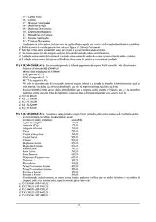 05 – Capital Social
       06 – Clientes
       07 – Despesas Antecipadas
       08 – Duplicatas a Pagar
       09 – Duplicatas Descontadas
       10 – Empréstimos Bancários
       11 – Mercadorias em Estoque
       12 – Receitas Antecipadas
       13 – Venda de Mercadorias
       Analisando os títulos acima, indique, entre as opções abaixo, aquela que contém a informação classificatória verdadeira.
   a) Todas as contas acima são patrimoniais e devem figurar no Balanço Patrimonial.
   b) Sete das contas acima apresentam saldos devedores e seis apresentam saldos credores.
   c) Das contas acima, três são integrais credoras, três são de resultado e duas são retificadoras.
   d) A relação acima contém três contas de resultado, cinco contas de saldos devedores e cinco contas de saldos credores.
   e) A relação acima contém três contas retificadoras, duas contas de passivo e uma conta de resultado.

591) ATE/MS/2001(ESAF) - Em novembro passado a folha de pagamento da empresa Rubi Vermelho Ltda. discriminava:
       Salários e Ordenados R$ 120.000,00
       Horas extras trabalhadas R$ 8.000,00
       INSS patronal a 22%
       INSS do segurado a 11%
       FGTS do segurado a 8%
       No mês de dezembro não foi computado nenhum reajuste salarial e a jornada de trabalho foi absolutamente igual ao
       mês anterior. Esta folha está dividida de tal modo que não há imposto de renda recolhido na fonte.
       Exclusivamente a partir desses dados, considerando que a empresa acima encerra o exercício em 31 de dezembro,
       podemos afirmar que esta folha de pagamento ocasionou para a empresa em questão uma despesa total de
   a) R$ 180.480,00
   b) R$ 166.400,00
   c) R$ 156.160,00
   d) R$ 152.320,00
   e) R$ 149.920,00

592) ATE/MS/2001(ESAF) - As contas e saldos listados a seguir foram extraídos, entre outras contas, do Livro Razão da Cia.
       Comercindústria, no último dia do exercício social:
       Contas (em ordem alfabética)                     saldos(R$)
       Ações de Coligadas                               100,00
       Aluguéis a Pagar                                 150,00
       Aluguéis a Receber                               200,00
       Caixa                                            250,00
       Capital a Integralizar                           300,00
       Capital Social                                   950,00
       Clientes                                         900,00
       Duplicatas Aceitas                               850,00
       Duplicatas Emitidas                              800,00
       Fornecedores                                     750,00
       Juros Ativos                                     700,00
       Juros Passivos                                   650,00
       Máquinas e Equipamentos                          600,00
       Materiais                                        550,00
       Mercadorias                                      500,00
       Notas Promissórias Aceitas                       450,00
       Notas Promissórias Emitidas                      400,00
       Receitas a Receber                               350,00
       Receitas a Vencer                                300,00
       Considerando, exclusivamente, as contas acima listadas, podemos verificar que os saldos devedores e os créditos da
       empresa estão nelas evidenciados, respectivamente, pelos valores de:
   a) R$ 5.650,00 e R$ 4.100,00
   b) R$ 2.700,00 e R$ 3.800,00
   c) R$ 2.900,00 e R$ 4.200,00
   d) R$ 5.300,00 e R$ 4.450,00
   e) R$ 5.650,00 e R$ 3.000,00


                                                             135
 