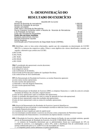 X - DEMONSTRAÇÃO DO
                      RESULTADO DO EXERCÍCIO
    TÍTULOS                          SALDOS EM 31/12/X2
   Receita da Revenda de mercadorias                                                       1.000,00
   Receita da Prestação de serviços                                                          600,00
   Vendas canceladas                                                                         100,00
   ICMS sobre a Revenda de Mercadorias                                                       150,00
   Outros Impostos Incidentes sobre a Receita de Revenda de Mercadorias
   e da Prestação de Serviços                                                                 47,00
   Custo das mercadorias Revendidas                                                          430,00
   Custo dos serviços vendidos                                                               310,00
   Despesas operacionais (Outras)                                                            293,00
   Receitas financeiras Líquidas                                                              70,00
   Outras despesas                                                                            80,00
   Contribuição para Financiamento da Seguridade Social (COFINS).                             40,00

595) Identifique, entre os itens acima relacionados, aqueles que são computados na determinação do LUCRO
    BRUTO e a natureza dos respectivos saldos. Efetue a soma algébrica dos valores identificados e assinale, em
    seguida, a alternativa que contém esse LUCRO.
a) R$ 523,00;
b) R$ 270,00;
c) R$ 80,00;
d) R$ 200,00;
e) R$ 120,00.

596) É considerada não-operacional a receita decorrente:
a) de aplicação financeira;
b) de aluguel de imóvel;
c) do recebimento de dividendos;
d) da reversão da Provisão para Créditos de Liquidação Duvidosa;
e) da venda de bem do Ativo Imobilizado.

597) Na Demonstração do Resultado do Exercício, as receitas financeiras aparecem:
a) como outras receitas operacionais;
b) como receitas não-operacionais;
c) reduzindo o valor das despesas financeiras;
d) como receita operacional bruta;
e) n.d.a.

598) Na Demonstração de Resultado do Exercício (DRE), as despesas financeiras e o saldo da conta de correção
    monetária do balanço são colocados, respectivamente:
a) antes do lucro operacional e após os resultados não-operacionais;
b) após os resultados não-operacionais e entre as contas de apuração do lucro não-operacional;
c) antes do lucro operacional e antes dos resultados não-operacionais;
d) antes do lucro operacional e entre as contas de resultados operacionais;
e) n.d,a.

599) Através da Demonstração dos Resultados do Exercício é possível identificar-se:
a) a distribuição do lucro do período e a movimentação ocorrida no saldo dos Lucros Acumulados
b) a situação financeira da empresa
c) o montante do lucro Líquido por ação do capital social
d) a movimentação ocorrida durante o exercício nas diversas contas componentes do Patrimônio Líquido
e) a movimentação dos financiamentos e investimentos da empresa durante o exercício

600) O Resultado do Exercício, depois da Provisão para Imposto de Renda, de uma sociedade anônima, apurado
   através da Demonstração do Resultado do Exercício, foi de R$ 15.000.000,00. Sabe-se que:
   1 - os estatutos da Companhia determinam que os administradores fazem jus à participação de 10% do
   resultado do exercício, e os empregados a outros 10%, sendo a distribuição feita de conformidade com as
   normas estabelecidas pela Lei no. 6.404/76 (Lei das Sociedades por Ações);
   2 - a Companhia jamais emitiu debêntures ou partes beneficiárias;
                                                     137
 