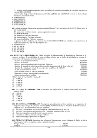 3 - registros contábeis da Companhia revelam a existência de prejuízos acumulados de exercícios anteriores no
       valor de R$ 3.000.000,00
       Assim sendo, chega-se à conclusão de que o LUCRO LÍQUIDO DO EXERCÍCIO apurado na Demonstração
       Financeira mencionada foi de:
   a) R$ 9.600.000,00
   b) R$ 9.720.000,00
   c) R$ 12.000.000,00
   d) R$ 12.600.000,00
   e) R$ 12.720.000,00

   601) A base de cálculo das participações estatutárias da MANZAN S/A, no balanço de 31/12/X8, foi um lucro de
       R$ 20.000.000,00.
       De acordo com o estatuto vigente à época, os percentuais eram:
       PARTICIPAÇÕES
       De empregados 10% (dez por cento)
       De administradores 5% (cinco por cento)
       De partes beneficiárias 5% (cinco por cento)
       A parcela do lucro atribuída aos titulares das PARTES BENEFICIÁRIAS, calculada com observância da
       legislação comercial (Lei 6.404/76), importou em:
   a) R$ 1.000.000,00
   b) R$ 855.000,00
   c) R$ 902.500,00
   d) R$ 850.000,00
   e) R$ 900.000,00

602) (ESAF/FISCAL-FORTALEZA/98) Dados extraídos da Demonstração de Resultado do Exercício e de
    registros auxiliares de contabilidade de uma sociedade anônima que se dedica às atividades de revenda de
    mercadorias e de prestação de serviços a terceiros:
       - Receita da revenda de mercadorias                                                          60.000,00
       - Receita de serviços                                                                        40.000,00
       - Receita decorrente de aplicações no mercado financeiro                                     20.000,00
       - Receita de aluguel de imóvel de uso da companhia (durante período de férias coletivas)      5.000,00
       - Produto da venda de um veículo de uso, cujo valor contábil era de 5.000,00                  8.000,00
       - ICMS incidente sobre as vendas                                                             10.000,00
       - ISS incidente sobre os serviços prestados                                                   1.000,00
       - Desconto a clientes, por antecipação de pagamento                                           4.000,00
       - Custo das mercadorias vendidas                                                             50.000,00
    O lucro bruto do exercício foi, portanto, de
    a) 30.000,00
    b) 35.000,00
    c) 39.000,00
    d) 55.000,00
    e) 68.000,00

   603) (ESAF/FISCAL-FORTALEZA/98) O resultado não operacional da empresa mencionada na questão
      anterior foi de
    a) 3.000,00
    b) 8.000,00
    c) 13.000,00
    d) 28.000,00
    e) 33.000,00

   604) (ESAF/FISCAL-FORTALEZA/98) As empresas prestadoras de serviços sujeitam-se ao pagamento do
      Imposto sobre Serviços de Qualquer Natureza (ISS). Na Demonstração do Resultado do Exercício dessas
      empresas o ISS incidente sobre os serviços prestados
    a) não figura expressamente, porque é deduzido do valor da receita bruta de serviços
    b) não figura expressamente, porque o seu valor é repassado aos usuários dos serviços
    c) figura como parcela redutora da receita bruta de serviços
    d) é incluído no valor do custo dos serviços vendidos
    e) figura como despesa operacional da empresa

   605) (MTB-CESPE-UNB/94) Suponha-se que a Empresa X apresentasse no seu balancete do Razão, no dia do
      balanço, entre outras, as seguintes contas e respectivos saldos:
      Estoque inicial .....................                            $   500,00
      Compras .............................                            $ 8.000,00
                                                          138
 