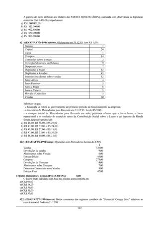 A parcela do lucro atribuído aos titulares das PARTES BENEFICIÁRIAS, calculada com observância da legislação
       comercial (Lei 6.404/76), importou em:
    a) R$ 1.000.000,00
    b) R$ 855.000,00
    c) R$ 902.500,00
    d) R$ 850.000,00
    e) R$ 900.000,00

   621) (ESAF/AFTN-1994/setemb.) Balancete em 31.12.93 (em R$ 1,00)
       Bancos                                                                1
       Capital                                                              20
       Caixa                                                                 1
       Compras                                                              14
       Comissões sobre Vendas                                                2
       Correção Monetária do Balanço                                         9
       Despesas Gerais                                                       7
       Duplicatas a Pagar                                                   12
       Duplicatas a Receber                                                 45
       Impostos incidentes sobre vendas                                     12
       Juros Ativos                                                          4
       Juros Passivos                                                        3
       Juros a Pagar                                                         6
       Juros a Vencer                                                        5
       Móveis e Utensílios                                                   3
       Vendas                                                               60

      Sabendo-se que:
      - o balancete se refere ao encerramento do primeiro período de funcionamento da empresa;
      - o inventário de Mercadorias para Revenda em 31.12.93, foi de R$ 9,00;
      - o estoque inicial de Mercadorias para Revenda era nulo, podemos afirmar que o lucro bruto, o lucro
      operacional e o resultado do exercício antes da Contribuição Social sobre o Lucro e do Imposto de Renda
      foram, respectivamente de:
    a) R$ 48,00, R$ 38,00 e R$ 29,00
    b) R$ 43,00, R$ 33,00 e R$ 24,00
    c) R$ 43,00, R$ 27,00 e R$ 18,00
    d) R$ 43,00, R$ 35,00 e R$ 26,00
    e) R$ 48,00, R$ 40,00 e R$ 31,00

   622) (ESAF/AFTN-1994/março) Operações com Mercadorias Isentas do ICMS
                                                                       $
      Vendas                                                         336,00
      Devoluções de vendas                                             9,00
      Abatimentos sobre Vendas                                         6,00
      Estoque Inicial                                                 45,00
      Compras                                                        273,00
      Devoluções de Compras                                           14,00
      Abatimentos sobre Compras                                        7,00
      Descontos Comerciais sobre Vendas                                8,00
      Estoque Final                                                   42,00
Tributos Incidentes s/ Vendas (PIS e COFINS)             8,00
       O Lucro Bruto calculado com base nos valores acima importa em
   a) CR$ 66,00
   b) CR$ 58,00
   c) CR$ 56,00
   d) CR$ 51,00
   e) CR$ 50,00

   623) (ESAF/AFTN-1994/março) Dados constantes dos registros contábeis da "Comercial Omega Ltda." relativos ao
      exercício social findo em 31/12/93

                                                         142
 