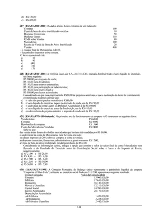 d) R$ 150,00
 e) R$ 450,00

627) (ESAF/AFRF-2001) Os dados abaixo foram extraídos de um balancete:
     Compras                                                                               100
     Custo de bens do ativo imobilizado vendidos                                            10
     Despesas Comerciais                                                                    50
     Despesas Gerais                                                                       110
     ICMS sobre Vendas                                                                      80
     Mercadorias                                                                           100
     Receita de Venda de Bens do Ativo Imobilizado                                          20
     Vendas                                                                                400
 - o estoque final de Mercadorias é de 50;
 - desconsidere impostos sobre compra.
 O lucro operacional é de:
  a)          10
  b)          90
  c)        (40)
  d)        100
  e)        170

628) (ESAF/AFRF-2001) A empresa Lua Luar S.A., em 31.12.X1, mandou distribuir todo o lucro líquido do exercício,
   na forma seguinte:
   R$ 200,00 para imposto de renda;
   R$ 60,00 para dividendos;
   R$ 50,00 para reservas estatutárias;
   R$ 30,00 para participação de debenturistas;
   R$ 40,00 para reserva legal; e
   R$ 180,00 para lucros acumulados.
   Considerando-se que essa empresa tinha R$20,00 de prejuízos anteriores, e que a destinação do lucro foi corretamente
   contabilizada, podemos afirmar que:
 a) o valor das participações estatutárias é R$80,00
 b) o lucro líquido do exercício, depois do imposto de renda, era de R$ 190,00
 c) o saldo atual da conta Lucros ou Prejuízos Acumulados é de R$ 160,00
 d) o lucro líquido do exercício, antes da distribuição, era de R$ 410,00
 e) em decorrência do prejuízo anterior, o imposto de renda será de R$ 180,00

629) (ESAF/AFTN-1994/setemb.) No primeiro ano de funcionamento da empresa Alfa ocorreram os seguintes fatos:
  Vendas totais                                                       R$ 60,00
  Compras                                                             R$ 46,00
  Devoluções de compras                                               R$ 5,00
  Custo das Mercadorias Vendidas                                      R$ 24,00
     Sabe-se que:
das vendas totais foram devolvidas mercadorias que haviam sido vendidas por R$ 10,00;
o saldo inicial da conta de Mercadorias para Revenda era nulo;
incidiram impostos de 20% sobre as compras e sobre as vendas;
as despesas comerciais, financeiras, administrativas e gerais somaram R$ 12,00;
a venda de bens do ativo imobilizado produziu um lucro de R$ 2,00.
     Considerando as informações acima, indique a opção que contém o valor do saldo final da conta Mercadorias para
     Revenda e do Resultado do Exercício antes da Contribuição Social sobre o lucro e do Imposto de Renda,
     respectivamente.
  a) R$ 21,00 e R$ 26,00
  b) R$ 8,80 e R$ 6,00
  c) R$ 17,00 e R$ 6,00
  d) R$ 12,80 e R$ 10,00
  e) R$ 36,80 e R$ 2,80

630) (ESAF/AFTN-1991) A Correção Monetária do Balanço (ativo permanente e patrimônio líquido) da empresa
   “Gasparini e Filhos Ltda.”, referente ao exercício social findo em 31.12.90, apresentou o seguinte resultado:
    Contas Corrigidas                                           Valor da Correção (R$)
    Terrenos                                                                13.900.000,00
    Edifícios                                                               17.650.000,00
    Instalações                                                             16.140.000,00
    Móveis e Utensílios                                                     12.210.000,00
    Capital Social                                                          24.700.000,00
    Lucros Acumulados                                                       28.170.000,00
    Depreciações Acumuladas
    - de Edifícios                                                           1.420.000,00
    - de Instalações                                                         3.228.000,00
    - de Móveis e Utensílios                                                 2.442.000,00

                                                        144
 