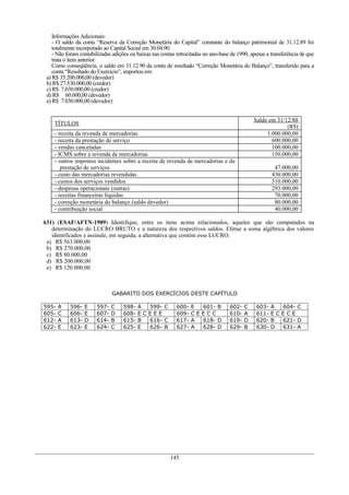 Informações Adicionais:
    - O saldo da conta “Reserva da Correção Monetária do Capital” constante do balanço patrimonial de 31.12.89 foi
    totalmente incorporado ao Capital Social em 30.04.90.
    - Não foram contabilizadas adições ou baixas nas contas retrocitadas no ano-base de 1990, apenas a transferência de que
    trata o item anterior.
    Como conseqüência, o saldo em 31.12.90 da conta de resultado “Correção Monetária do Balanço”, transferido para a
    conta “Resultado do Exercício”, importou em:
 a) R$ 35.200.000,00 (devedor)
 b) R$ 27.530.000,00 (credor)
 c) R$ 7.030.000,00 (credor)
 d) R$ 60.000,00 (devedor)
 e) R$ 7.030.000,00 (devedor)


                                                                                               Saldo em 31/12/88
    TÍTULOS
                                                                                                            (R$)
    - receita da revenda de mercadorias                                                             1.000.000,00
    - receita da prestação de serviço                                                                 600.000,00
    - vendas canceladas                                                                               100.000,00
    - ICMS sobre a revenda de mercadorias                                                             150.000,00
    - outros impostos incidentes sobre a receita de revenda de mercadorias e da
       prestação de serviços                                                                            47.000,00
    - custo das mercadorias revendidas                                                                 430.000,00
    - custos dos serviços vendidos                                                                     310.000,00
    - despesas operacionais (outras)                                                                   293.000,00
    - receitas financeiras líquidas                                                                     70.000,00
    - correção monetária do balanço (saldo devedor)                                                     80.000,00
    - contribuição social                                                                               40.000,00

631) (ESAF/AFTN-1989) Identifique, entre os itens acima relacionados, aqueles que são computados na
   determinação do LUCRO BRUTO e a natureza dos respectivos saldos. Efetue a soma algébrica dos valores
   identificados e assinale, em seguida, a alternativa que contém esse LUCRO.
 a) R$ 563.000,00
 b) R$ 270.000,00
 c) R$ 80.000,00
 d) R$ 200.000,00
 e) R$ 120.000,00



                              GABARITO DOS EXERCÍCIOS DESTE CAPÍTULO

595-   A   596-   E    597-   C     598-   A 599- C         600-   E 601- B         602-   C    603-   A    604- C
605-   C   606-   E    607-   D     608-   ECEEE            609-   CEECC            610-   A    611-   EC   ECE
612-   A   613-   D    614-   B     615-   B 616- C         617-   A 618- D         619-   D    620-   B    621- D
622-   E   623-   E    624-   C     625-   E 626- B         627-   A 628- D         629-   B    630-   D    631- A




                                                         145
 
