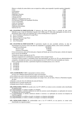 Observe a relação de contas abaixo com os respectivos saldos, para responder à questão seguinte (adaptada):
  - Caixa                                                                                       1.000
  - Fornecedores                                                                                3.000
  - Mercadorias                                                                                 5.000
  - Duplicatas a Receber                                                                       10.000
  - Capital Realizado                                                                          20.000
  - Veículos de Uso                                                                             4.000
  - Máquinas e Equipamentos de Uso                                                              3.000
  - Provisão para Créditos de Liquidação Duvidosa                                               1.000
  - Lucros Acumulados                                                                           2.000
  - Ações em Tesouraria                                                                         1.000
  - Impostos a Recolher                                                                         2.000
  - Duplicatas Descontadas                                                                      3.000
  - Imóveis de Uso                                                                             10.000

635) (ESAF/FISCAL-FORTALEZA/98) O balancete não fecha porque houve a omissão de uma conta.
   Sabendo-se que o valor do Patrimônio Líquido é de 21.000 e que 2/3 dele estão empregados em bens de uso
   permanente, pode-se dizer com segurança que a conta omitida pertence ao grupo do
 a) Ativo Circulante ou Realizável a Longo Prazo
 b) Passivo Circulante
 c) Passivo Exigível a Longo Prazo
 d) Patrimônio Líquido
 e) Ativo Permanente

636) (ESAF/FISCAL-FORTALEZA/98) O patrimônio líquido de uma sociedade anônima, na data de
   encerramento do exercício social, mas antes de computados os resultados obtidos, estava assim constituído:
    - Capital Social Realizado                                  300.000,00
         - Reserva Legal                                         30.000,00
         - Prejuízos Acumulados                                   5.000,00
   O lucro do exercício, antes da Provisão para o Imposto de Renda, que serviu de base para o cálculo do imposto
   (lucro real) foi de 60.000,00.
   A alíquota do imposto aplicada foi de 25%.
   Não houve pagamento de contribuições ou quaisquer outros encargos fiscais.
   A diretoria resolveu propor à Assembléia Geral uma participação nos lucros de 10% aos administradores da
   companhia, calculada de acordo com as determinações da Lei no 6.404/76 (Lei das Sociedades por Ações).
   Feitos os lançamentos devidos, o patrimônio líquido da sociedade passou a ter o valor de
 a) 364.000,00
 b) 366.000,00
 c) 369.000,00
 d) 371.000,00
 e) 374.000,00

+637) (AGERS/RS/98) O DRE é apresentado na forma vertical.
    Em que caso o Balanço Patrimonial deve seguir esta formação?
a) Em nenhum caso, pois a forma de apresentação será sempre em duas colunas.
b) Em nenhum caso, pois a forma de apresentação será sempre Ativo, de um lado, e Passivo e Patrimônio Líquido,
    de outro.
c) Quando a soma do Ativo for diferente da soma do Passivo.
d) Quando houver situação líquida nula.
e) Quando houver Passivo a descoberto.

638) (MTB-CESPE-UNB/94) De acordo com a Lei Nº 6.404/76, as contas no ativo circulante serão classificadas
    do seguinte modo:
a) as disponibilidades, os valores a receber e os estoques.
b) as disponibilidades, os direitos realizáveis no curso do exercício social subseqüente e as aplicações de recursos
    em despesas do exercício seguinte.
c) as disponibilidades, os direitos realizáveis durante o exercício e as aplicações de recursos em despesas do
    exercício seguinte.
d) as disponibilidades, os créditos em geral, os estoques e as despesas antecipadas.
e) as disponibilidades, os valores a receber, os estoques e as despesas antecipadas.

639) (MTB-CESPE-UNB/94) De conformidade com a Lei Nº 6.404/76, no seu passivo, as contas serão
   classificadas nos seguintes grupos:
                                                      147
 