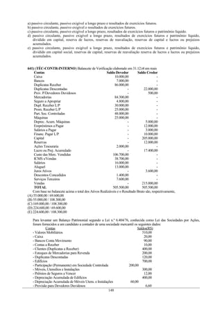 a) passivo circulante, passivo exigível a longo prazo e resultados de exercícios futuros.
b) passivo circulante, passivo exigível e resultados de exercícios futuros.
c) passivo circulante, passivo exigível a longo prazo, resultados de exercícios futuros e patrimônio líquido.
d) passivo circulante, passivo exigível a longo prazo, resultados de exercícios futuros e patrimônio líquido,
    dividido em capital, reserva de lucros, reservas de reavaliação, reservas de capital e lucros ou prejuízos
    acumulados.
e) passivo circulante, passivo exigível a longo prazo, resultados de exercícios futuros e patrimônio líquido,
    dividido em capital social, reservas de capital, reservas de reavaliação reserva de lucros e lucros ou prejuízos
    acumulados.


641) (TÉC-CONTR-INTERNO) Balancete de Verificação elaborado em 31.12.t4 em reais
     Contas                                            Saldo Devedor         Saldo Credor
     Caixa                                                   10.000,00                     -
     Bancos                                                   7.000,00                     -
     Duplicatas Receber                                      86.000,00                     -
     Duplicatas Descontadas                                           -          22.000,00
     Prov. P/Devedores Duvidosos                                      -              500,00
     Mercadorias                                             84.300,00                     -
     Seguro a Apropriar                                       4.800,00                     -
     Dupl. Receber L/P                                       30.000,00                     -
     Prom. Receber L/P                                       25.000,00                     -
     Part. Soc. Controladas                                  48.000,00                     -
     Máquinas                                                25.000,00                     -
     Deprec. Acum. Máquinas                                           -            5.000,00
     Empréstimos a Pagar                                              -          12.000,00
     Salários a Pagar                                                 -            3.000,00
     Financ. Pagar L/P                                                -          10.000,00
     Capital                                                          -         205.000,00
     Reservas                                                         -          12.000,00
     Ações Tesouraria                                         2.000,00                     -
     Lucro ou Prej. Acumulado                                         -          17.400,00
     Custo das Merc. Vendidas                              106.700,00                      -
     ICMS s/Vendas                                           38.700,00                     -
     Salários                                                16.000,00                     -
     Aluguel                                                 13.000,00                     -
     Juros Ativos                                                     -            3.600,00
     Descontos Concedidos                                     1.400,00                     -
     Serviços Terceiros                                       7.600,00                     -
     Vendas                                                           -         215.000,00
     TOTAL                                                 505.500,00           505.500,00
    Com base no balancete acima o total dos Ativos Realizáveis e o Resultado Bruto são, respectivamente,
(A) 55.000,00 / 69.600,00
(B) 55.000,00 / 108.300,00
(C) 169.000,00 / 108.300,00
(D) 224.600,00 / 69.600,00
(E) 224.600,00 / 108.300,00

   Para levantar um Balanço Patrimonial segundo a Lei n.º 6.404/76, conhecida como Lei das Sociedades por Ações,
   foram fornecidos a um candidato a contador de uma sociedade mercantil os seguintes dados:
             Contas                                                        Saldos(R$)
   - Valores Mobiliários                                                       510,00
   - Caixa                                                                      20,00
   - Bancos Conta Movimento                                                     90,00
   - Contas a Receber                                                           10,00
   - Clientes (Duplicatas a Receber)                                           400,00
   - Estoques de Mercadorias para Revenda                                      200,00
   - Duplicatas Descontadas                                                    120,00
   - Edifícios                                                                 700,00
   - Participação (Permanente) em Sociedade Controlada              200,00
   - Móveis, Utensílios e Instalações                                          300,00
   - Prêmios de Seguros a Vencer                                                12,00
   - Depreciação Acumulada de Edifícios                                        400,00
   - Depreciação Acumulada de Móveis Utens. e Instalações            60,00
   - Provisão para Devedores Duvidosos                                           6,60
                                                       148
 