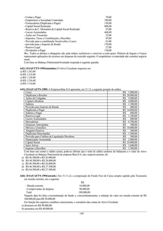 - Contas a Pagar                                                                 70,00
   - Empréstimo a Sociedade Controlada                                             100,00
   - Fornecedores (Duplicatas a Pagar)                                             150,00
   - Capital Social Realizado                                                      800,00
   - Reserva da C. Monetária do Capital Social Realizado                            55,00
   - Lucros Acumulados                                                             468,00
   - Ações em Tesouraria                                                            22,00
   - Impostos, Taxas e Contribuições a Recolher                                     45,00
   - Provisão para a contribuição Social sobre o Lucro                              63,00
   - provisão para o Imposto de Renda                                              170,00
   - Reserva Legal                                                                  27,00
   - Dividendos a Pagar                                                            130,00
   0bs.: Todos os direitos e obrigações são, pela ordem, realizáveis e vencíveis a curto prazo. Prêmios de Seguro a Vencer
   representam aplicações de recursos em despesas do exercido seguinte. O empréstimo à controlada não constitui negócio
   usual.
   Com base no Balanço Patrimonial levantado responda à seguinte questão.

642) (ESAF/TTN-1994/matutino) O Ativo Circulante importou em
a) R$ 1.242,00
b) R$ 1.216.00
c) R$ 1.138.00
d) R$ 1.236,00
e) R$ 1.116,00

643) (ESAF/AFTN-1989) A Empresa Beta S/A apresenta, em 31.12, a seguinte posição de saldos:
     Caixa                                                                                     R$ 1.000,00
     Duplicatas a Receber                                                                      R$ 20.000,00
     Ações de Coligadas                                                                        R$ 5.000,00
     Capital a Realizar                                                                        R$ 4.000,00
     Salários                                                                                  R$ 1.300,00
     Provisão para Imposto de Renda                                                            R$     400,00
     Duplicatas a Pagar                                                                        R$ 14.800,00
     Salários a Pagar                                                                          R$     600,00
     Reserva Legal                                                                             R$ 1.100,00
     Lucros Acumulados                                                                         R$     800,00
     Mercadorias                                                                               R$ 6.700,00
     Despesas Antecipadas                                                                      R$     300,00
     Móveis e Utensílios                                                                       R$ 10.000,00
     Aluguéis Passivos                                                                         R$     200,00
     Duplicatas Descontadas                                                                    R$ 1.500,00
     Provisão para Créditos de Liquidação Duvidosa                                             R$     500,00
     Depreciação Acumulada                                                                     R$ 2.000,00
     Capital Social                                                                            R$ 24.000,00
     Juros Ativos                                                                              R$ 1.600,00
     Imposto a Recolher                                                                        R$ 1.200,00
   Com base nas contas e saldos acima, pode-se afirmar que o total de saldos credores do balancete e o valor do Ativo
   Circulante no Balanço Patrimonial da empresa Beta S/A, são, respectivamente, de:
 a) R$ 46.500,00 e R$ 26.000,00
 b) R$ 48.500,00 e R$ 28.000,00
 c) R$ 48.500,00 e R$ 26.000,00
 d) R$ 46.500,00 e R$ 27.500,00
 e) R$ 44.500,00 e R$ 27.500,00

644) (ESAF/AFTN-1994/setemb.) Em 31.11.x2, a composição do Fundo Fixo de Caixa sempre suprido pela Tesouraria
    em moeda corrente, era a seguinte:
                                                           R$
     - Moeda corrente                                     10.000,00
     - Comprovantes de despesa                            90.000,00
      Total                                              100.000,00
    Naquela data foi feita a reconstituição do fundo e, concomitantemente, a redução do valor em moeda corrente de R$
    100.000,00 para R$ 50.000,00
    Em função dos registros contábeis concernentes, o somatório das contas do Ativo Circulante
 a) diminuiu em R$ 90.000,00
 b) aumentou em R$ 40.000,00
                                                        149
 