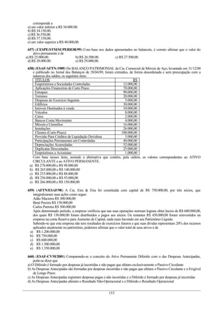 corresponde a
 a) um valor inferior a R$ 34.000.00.
 b) R$ 34.150.00.
 c) R$ 36.550,00.
 d) R$ 37.150,00.
 e) um valor superior a RS 40.000,00.

 657) (CESPE/STM/SUPERIOR/99) Com base nos dados apresentados no balancete, é correto afirmar que o valor do
     ativo permanente é de
a) R$ 25.000,00.           b) R$ 26.500.00.       c) R$ 27.500,00.
 d) R$ 28.000.00.          e) R$ 29.000,00.

 658) (ESAF/AFTN-1989) Do BALANÇO PATRIMONIAL da Cia. Comercial de Móveis de Aço, levantado em 31/12/88
    e publicado no Jornal dos Balanços de 28/04/89, foram extraídos, de forma desordenada e sem preocupação com a
    natureza dos saldos, os seguintes itens:
      TÍTULOS                                                          R$
      Empréstimos a Sociedades Controladas                      12.000,00
      Aplicações Financeiras de Curto Prazo                     70.000,00
      Estoques                                                  90.000,00
      Terrenos                                                  20.000,00
      Despesas do Exercício Seguinte                             5.000,00
      Edifícios                                                 30.000,00
      Imóveis Destinados à venda                                10.000,00
      Veículos                                                   8.000,00
      Caixa                                                      2.000,00
      Bancos Conta Movimento                                     4.000,00
      Móveis e Utensílios                                       16.000,00
      Instalações                                               26.000,00
      Clientes (Curto Prazo)                                   100.000,00
      Provisão Para Créditos de Liquidação Duvidosa              3.000,00
      Participações Permanentes em Controladas                  40.000,00
      Depreciações Acumuladas                                   52.000,00
      Duplicatas Descontadas                                    25.000,00
      Empréstimos a Acionistas                                   1.000,00
    Com base nesses itens, assinale a alternativa que contém, pela ordem, os valores correspondentes ao ATIVO
    CIRCULANTE e ao ATIVO PERMANENTE.
  a) R$ 278.000,00 e R$ 98.000,00
  b) R$ 265.000,00 e R$ 140.000,00
  c) R$ 253.000,00 e R$ 88.000,00
  d) R$ 256.000,00 e R$ 93.000,00
  e) R$ 266.000,00 e R$ 150.000,00

 659) (AFTN/ESAF/98) A Cia. Eira & Eira foi constituída com capital de R$ 750.000,00, por três sócios, que
    integralizaram suas ações como segue:
    Adão Macieira R$ 300.000,00
    Bené Pereira R$ 150.000,00
    Carlos Parreira R$ 300.000,00
    Após determinado período, a empresa verificou que nas suas operações normais lograra obter lucros de R$ 600.000,00,
    dos quais R$ 150.000,00 foram distribuídos e pagos aos sócios. Os restantes R$ 450.000,00 foram reinvestidos na
    empresa na conta Reserva para Aumento de Capital, nada mais havendo em seu Patrimônio Líquido.
    Sabendo-se que esta empresa não tem resultados de exercícios futuros e que suas dívidas representam 20% dos recursos
    aplicados atualmente no patrimônio, podemos afirmar que o valor total de seus ativos é de
  a) R$ 1.200.000,00
  b) R$ 750.000,00
  c) R$ 600.000,00
  d) R$ 1.500.000,00
  e) R$ 1.350.000,00

 660) (ESAF-CVM/2001) Comparando-se o conceito do Ativo Permanente Diferido com o das Despesas Antecipadas,
     pode-se dizer que
 a) O Diferido é formado por despesas já incorridas e não pagas que afetam exclusivamente o Passivo Circulante
 b) As Despesas Antecipadas são formadas por despesas incorridas e não pagas que afetam o Passivo Circulante e o Exigível
     de Longo Prazo
 c) As Despesas Antecipadas registram despesas pagas e não incorridas e o Diferido é formado por despesas já incorridas
 d) As Despesas Antecipadas alteram o Resultado Não-Operacional e o Diferido o Resultado Operacional


                                                         153
 