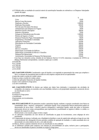 e) O Diferido afeta os resultados do exercício através de amortizações baseadas em estimativas e as Despesas Antecipadas
    quando são pagas

661) (ESAF/AFTN-1994/março)
                                            CONTAS                                               $
     Caixa                                                                                          10,00
     Bancos Conta Movimento                                                                         20,00
     Duplicatas a Receber                                                                        3.000,00
     Duplicatas Descontadas                                                                        600,00
     Provisão para Devedores Duvidosos                                                              45,00
     Adiantamentos para Despesas de Viagens                                                         30,00
     Benefícios Sociais a Recuperar                                                                200,00
     Impostos a Recuperar                                                                           70,00
     Estoques de Mercadorias para Revenda                                                        1.000,00
     Prêmios de Seguros a Vencer                                                                   120,00
     Despesas Financeiras Pagas Antecipadamente                                                     80,00
     Empréstimos a Sociedades Controladas                                                          240,00
     Aplicações Financeiras                                                                        410,00
     Participações em Sociedades Controladas                                                       900,00
     Terrenos                                                                                      500,00
     Edifícios                                                                                     880,00
     Móveis e Utensílios                                                                           340,00
     Depreciações Acumuladas de Edifícios                                                          264,00
     Depreciações Acumuladas de Móveis e Utensílios                                                272,00
     Despesas Pré-Operacionais                                                                     320,00
     Amortizações Acumuladas de Despesas Pré-Operacionais                                          256,00
    Com base nos elementos acima, extraídos de um balanceie final de 31/12/X3, determine o montante do ATIVO, no
    Balanço Patrimonial correspondente, e assinale a opção que o contêm
a) $ 6,683.00
b) $ 7,328.00
c) $ 7,883.00
d) $ 7,928.00
e) $ 8,120.00

662) (Unb/CESPE-STM-99) Considerando o grau de liquidez a ser respeitado na apresentação das contas que compõem o
    ativo, os estoques de mercadorias para revenda em uma empresa varejista devem ser apresentados
a) antes das contas a receber de vendas a prazo.
b) após as contas a receber de vendas a prazo.
c) antes das aplicações financeiras de liquidez imediata.
d) após o ativo realizável a longo prazo.
e) no ativo imobilizado.

663) (Unb/CESPE-STM-99) Os direitos que tenham por objeto bens destinados à manutenção das atividades da
    companhia e da empresa, ou exercidos com essa finalidade, inclusive os de propriedade industrial ou comercial, devem
    ser classificados no ativo
a) circulante.
b) realizável a longo prazo.
c) imobilizado.
d) permanente, em investimentos.
e) diferido.

664) (PCF/UnB/CESPE-97) Do patrimônio resulta o patrimônio líquido, mediante a equação considerada como básica na
    contabilidade: (bens + direitos) - (obrigações) = patrimônio liquido. Esses componentes básicos patrimoniais podem ser
    denominados de ativos (bens + direitos), passivos (obrigações) e patrimônio líquido, sendo que todos os elementos
    patrimoniais devem ter contas correspondentes para representá-los, possibilitando os registros a débito e a crédito e a
    apuração dos respectivos saldos.
    Relativamente a esse assunto, julgue os itens a seguir.
(1) As aplicações temporárias em ouro devem ser classificadas no grupo de investimentos, como subgrupo do ativo
    permanente.
(2) A depreciação de terrenos é utilizada com a finalidade de distribuir o custo do capital neles aplicado ao longo de sua vida
    economicamente útil, abrangendo diversos períodos contábeis de apuração de resultado, e o saldo acumulado deve ser
    demonstrado em conta redutora do ativo, com saldo devedor.
(3) Marcas, direitos e patentes industriais devem ser classificados no ativo diferido.
(4) As debêntures emitidas pelas empresas com cláusula de conversibilidade em ações, inclusive juros e participações,
    devem ser classificadas no passivo circulante ou exigível a longo prazo.
                                                            154
 