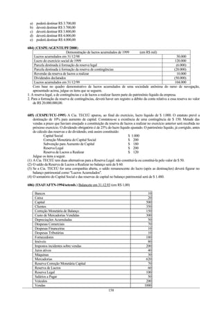 a)    poderá destinar R$ 3.700,00
 b)    deverá destinar R$ 3.700,00
 c)    deverá destinar R$ 3.800,00
 d)    deverá destinar R$ 4.000,00
 e)    poderá destinar R$ 4.000,00

684) (CESPE/AGENTE/PF/2000)
                             Demonstração de lucros acumulados de 1999              (em R$ mil)
     Lucros acumulados em 31/12/98                                                                            50.000
     Lucro do exercício social de 1999                                                                      120.000
     Parcela destinada à formação da reserva legal                                                           (6.000)
     Parcela destinada à formação da reserva de contingências                                              (20.000)
     Reversão da reserva de lucros a realizar                                                                 10.000
     Dividendos declarados                                                                                 (50.000)
     Lucros acumulados em 31/12/99                                                                          104.000
    Com base no quadro demonstrativo de lucros acumulados de uma sociedade anônima do ramo de navegação,
    apresentado acima, julgue os itens que se seguem.
1. A reserva legal, a de contingências e a de lucros a realizar fazem parte do patrimônio líquido da empresa.
2. Para a formação da reserva de contingências, deverá haver um registro a débito da conta relativa a essa reserva no valor
    de R$ 20.000.000,00.


685) (CESPE/TCU-1995) A Cia. TECEÚ apurou, ao final do exercício, lucro líquido de $ 1.000. O estatuto prevê a
    destinação de 10% para aumento de capital. Constatou-se a existência de uma contingência de $ 150. Metade das
    vendas a prazo que haviam ensejado a constituição da reserva de lucros a realizar no exercício anterior será recebida no
    próximo exercício. O dividendo obrigatório é de 25% do lucro líquido ajustado. O patrimônio líquido, já corrigido, antes
    do cálculo das reservas e do dividendo, está assim constituído:
            Capital Social                                              $ 1.000
            Correção Monetária do Capital Social                        $ 200
            Subvenção para Aumento de Capital                           $ 180
            Reserva Legal                                               $ 200
            Reserva de Lucros a Realizar                                $ 120
    Julgue os itens a seguir.
(1) A Cia. TECEÚ tem duas alternativas para a Reserva Legal: não constituí-la ou constituí-la pelo valor de $ 50.
(2) O saldo da Reserva de Lucros a Realizar no balanço será de $ 60.
(3) Se a Cia. TECEÚ for uma companhia aberta, o saldo remanescente do lucro (após as destinações) deverá figurar no
    balanço patrimonial como "Lucros Acumulados".
(4) O somatório do Capital Social e das reservas de capital no balanço patrimonial será de $ 1.480.

686) (ESAF/AFTN-1994/setemb.) Balancete em 31.12.93 (em R$ 1,00)

      Bancos                                                                          10
      Caixa                                                                           20
      Capital                                                                        500
      Clientes                                                                       350
      Correção Monetária de Balanço                                                  150
      Custo de Mercadorias Vendidas                                                  300
      Depreciações Acumuladas                                                         50
      Despesas Comerciais                                                             70
      Despesas Financeiras                                                            10
      Despesas Tributárias                                                            10
      Fornecedores                                                                   180
      Imóveis                                                                         80
      Impostos incidentes sobre vendas                                               200
      Juros ativos                                                                    40
      Máquinas                                                                        30
      Mercadorias                                                                    620
      Reserva Correção Monetária Capital                                              70
      Reserva de Lucros                                                               60
      Reserva Legal                                                                  100
      Salários a Pagar                                                                50
      Veículos                                                                       200
      Vendas                                                                        1000
                                                          158
 