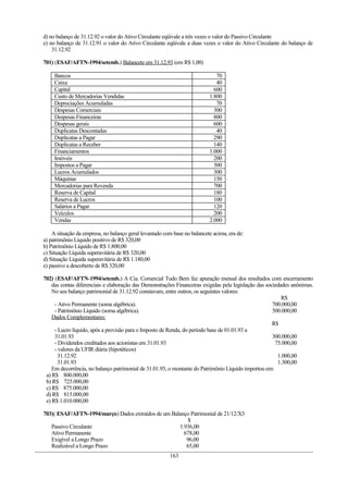 d) no balanço de 31.12.92 o valor do Ativo Circulante eqüivale a três vezes o valor do Passivo Circulante
e) no balanço de 31.12.91 o valor do Ativo Circulante eqüivale a duas vezes o valor do Ativo Circulante do balanço de
    31.12.92

701) (ESAF/AFTN-1994/setemb.) Balancete em 31.12.93 (em R$ 1,00)

     Bancos                                                                  70
     Caixa                                                                   40
     Capital                                                                600
     Custo de Mercadorias Vendidas                                        1.800
     Depreciações Acumuladas                                                 70
     Despesas Comerciais                                                    300
     Despesas Financeiras                                                   800
     Despesas gerais                                                        600
     Duplicatas Descontadas                                                  40
     Duplicatas a Pagar                                                     290
     Duplicatas a Receber                                                   140
     Financiamentos                                                       1.000
     Imóveis                                                                200
     Impostos a Pagar                                                       300
     Lucros Acumulados                                                      300
     Máquinas                                                               150
     Mercadorias para Revenda                                               700
     Reserva de Capital                                                     180
     Reserva de Lucros                                                      100
     Salários a Pagar                                                       120
     Veículos                                                               200
     Vendas                                                               2.000

    A situação da empresa, no balanço geral levantado com base no balancete acima, era de:
a) patrimônio Líquido positivo de R$ 320,00
b) Patrimônio Líquido de R$ 1.800,00
c) Situação Líquida superavitária de R$ 320,00
d) Situação Líquida superavitária de R$ 1.180,00
e) passivo a descoberto de R$ 320,00

702) (ESAF/AFTN-1994/setemb.) A Cia. Comercial Tudo Bem faz apuração mensal dos resultados com encerramento
    das contas diferenciais e elaboração das Demonstrações Financeiras exigidas pela legislação das sociedades anônimas.
    No seu balanço patrimonial de 31.12.92 constavam, entre outros, os seguintes valores:
                                                                                                           R$
     - Ativo Permanente (soma algébrica).                                                              700.000,00
     - Patrimônio Líquido (soma algébrica).                                                            500.000,00
    Dados Complementares:
                                                                                                       R$
     - Lucro líquido, após a provisão para o Imposto de Renda, do período base de 01.01.93 a
     31.01.93                                                                                          300.000,00
     - Dividendos creditados aos acionistas em 31.01.93                                                 75.000,00
     - valores da UFIR diária (hipotéticos)
       31.12.92                                                                                          1.000,00
       31.01.93                                                                                          1.300,00
    Em decorrência, no balanço patrimonial de 31.01.93, o montante do Patrimônio Líquido importou em:
 a) R$ 800.000,00
 b) R$ 725.000,00
 c) R$ 875.000,00
 d) R$ 815.000,00
 e) R$ 1.010.000,00

703)( ESAF/AFTN-1994/março) Dados extraídos de um Balanço Patrimonial de 21/12/X3
                                                        $
   Passivo Circulante                                1.936,00
   Ativo Permanente                                    678,00
   Exigível a Longo Prazo                               96,00
   Realizável a Longo Prazo                             65,00
                                                        163
 