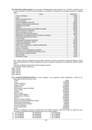 716) (ESAF/TTN-1994/vespertino) - Para levantar um Balanço Patrimonial segundo a Lei n.º 6.404/76, conhecida como
   Lei das Sociedades por Ações, foram fornecidos a um candidato a contador de uma sociedade mercantil os seguintes
   dados:
                                               Contas                                        Saldos (R$)
      - Valores Mobiliários                                                                        510,00
      - Caixa                                                                                       20,00
      - Bancos Conta Movimento                                                                      90,00
      - Contas a Receber                                                                            10,00
      - Clientes (Duplicatas a Receber)                                                            400,00
      - Estoques de Mercadorias para Revenda                                                       200,00
      - Duplicatas Descontadas                                                                     120,00
      - Edifícios                                                                                  700,00
      - Participação (Permanente) em sociedade Controlada                                          200,00
      - Móveis, Utensílios e Instalações                                                           300,00
      - Prêmio de Seguros a Vencer                                                                  12,00
      - Depreciação Acumulada de Edifícios                                                         400,00
      - Depreciação Acumulada de Móveis, Utensílios e Instalações                                   60,00
      - Provisão para Devedores Duvidosos                                                            6,00
      - Contas a Pagar                                                                              70,00
      - Empréstimos a Sociedade Controlada                                                         100,00
      - Fornecedores (Duplicatas a Pagar)                                                          150,00
      - Capital Social Realizado                                                                   800,00
      - Reserva da C. Monetária do Capital Social Realizado                                         55,00
      - Lucros Acumulados                                                                          468,00
      - Ações em Tesouraria                                                                         22,00
      - Impostos, Taxas e Contribuições a Recolher                                                  45,00
      - Provisão para a Contribuição Social Sobre o Lucro                                           63,00
      - Provisão para o Imposto de Renda                                                           170,00
      - Reserva Legal                                                                               27,00
      - Dividendos a Pagar                                                                         130,00

    Obs.: Todos os direitos e obrigações são, pela ordem, realizáveis e vencíveis a curto prazo. Prêmios de Seguros a Vencer
    representam aplicações de recursos em despesas do exercício seguinte. O empréstimo à controlada não constitui negócio
    usual.
    Com base no Balanço Patrimonial levantado responda à questão:
    O Patrimônio Líquido importou em
a) R$ 1.350, 00
b) R$ 1.328, 00
c) R$ 1.956, 00
d) R$ 1.458, 00
e) R$ 1.498, 00

717) (ANALISTACOMEX/ESAF/98) As contas seguintes e seus respectivos saldos representam o razão da Cia.
   Balanceada ao final do exercício social:
    Contas                                                                           Saldos
    Caixa                                                                         20.000,00
    Valores Mobiliários                                                           30.000,00
    Seguros a Vencer                                                              10.000,00
    Capital Social                                                               200.000,00
    Provisão para o Imposto de Renda                                              20.000,00
    Títulos a Pagar                                                               80.000,00
    Estoques                                                                     100.000,00
    Reserva Legal                                                                 14.000,00
    Reserva de Reavaliação                                                        10.000,00
    Adiantamentos a Diretores                                                     60.000,00
    Imóveis                                                                      160.000,00
    Reserva de Lucros a Realizar                                                  26.000,00
    Reserva de Correção Monetária do Capital                                      30.000,00
    Doações para Investimentos                                                    16.000,00
    Subvenções para Investimentos                                                  4.000,00
    Reservas Estatutárias                                                         20.000,00
    Investimentos/Ações                                                           40.000,00
    Soma                                                                         420.000,00
   Com base no balancete acima que, evidentemente, está fechado, assinale a opção que contém os valores do Ativo
   Circulante, do Patrimônio Líquido e das Reservas de Lucro, nesta seqüência.
 a) R$ 150.000,00,                  R$ 300.000,00                e R$ 150.000,00
 b) R$ 160.000,00,                  R$ 300.000,00                e R$ 60.000,00
 c) R$ 160.000,00,                  R$ 320.000,00                e R$ 60.000,00
 d) R$ 220.000,00,                  R$ 320.000,00                e R$ 46.000,00
                                                          168
 