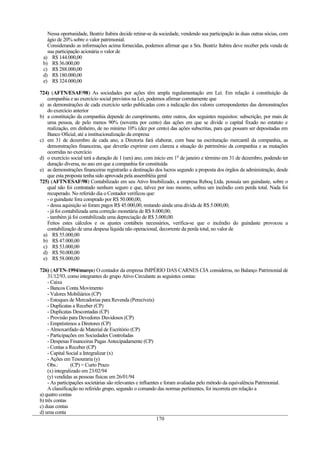 Nessa oportunidade, Beatriz Itabira decide retirar-se da sociedade, vendendo sua participação às duas outras sócias, com
   ágio de 20% sobre o valor patrimonial.
   Considerando as informações acima fornecidas, podemos afirmar que a Sra. Beatriz Itabira deve receber pela venda de
   sua participação acionária o valor de
 a) R$ 144.000,00
 b) R$ 36.000,00
 c) R$ 288.000,00
 d) R$ 180.000,00
 e) R$ 324.000,00

724) (AFTN/ESAF/98) As sociedades por ações têm ampla regulamentação em Lei. Em relação à constituição da
    companhia e ao exercício social previstos na Lei, podemos afirmar corretamente que
a) as demonstrações de cada exercício serão publicadas com a indicação dos valores correspondentes das demonstrações
    do exercício anterior
b) a constituição da companhia depende do cumprimento, entre outros, dos seguintes requisitos: subscrição, por mais de
    uma pessoa, de pelo menos 90% (noventa por cento) das ações em que se divide o capital fixado no estatuto e
    realização, em dinheiro, de no mínimo 10% (dez por cento) das ações subscritas, para que possam ser depositadas em
    Banco Oficial, até a institucionalização da empresa
c) em 31 de dezembro de cada ano, a Diretoria fará elaborar, com base na escrituração mercantil da companhia, as
    demonstrações financeiras, que deverão exprimir com clareza a situação do patrimônio da companhia e as mutações
    ocorridas no exercício
d) o exercício social terá a duração de 1 (um) ano, com início em 10 de janeiro e término em 31 de dezembro, podendo ter
    duração diversa, no ano em que a companhia for constituída
e) as demonstrações financeiras registrarão a destinação dos lucros segundo a proposta dos órgãos da administração, desde
    que esta proposta tenha sido aprovada pela assembléia geral
725) (AFTN/ESAF/98) Contabilizado em seu Ativo Imobilizado, a empresa Reboq Ltda. possuía um guindaste, sobre o
    qual não foi contratado nenhum seguro e que, talvez por isso mesmo, sofreu um incêndio com perda total. Nada foi
    recuperado. No referido dia o Contador verificou que:
    - o guindaste fora comprado por R$ 50.000,00;
    - dessa aquisição só foram pagos R$ 45.000,00, restando ainda uma dívida de R$ 5.000,00;
    - já foi contabilizada uma correção monetária de R$ 8.000,00;
    - também já foi contabilizada uma depreciação de R$ 3.000,00.
    Feitos estes cálculos e os ajustes contábeis necessários, verifica-se que o incêndio do guindaste provocou a
    contabilização de uma despesa líquida não operacional, decorrente da perda total, no valor de
  a) R$ 55.000,00
  b) R$ 47.000,00
  c) R$ 53.000,00
  d) R$ 50.000,00
  e) R$ 58.000,00

726) (AFTN-1994/março) O contador da empresa IMPÉRIO DAS CARNES CIA considerou, no Balanço Patrimonial de
     31/12/93, como integrantes do grupo Ativo Circulante as seguintes contas:
     - Caixa
     - Bancos Conta Movimento
     - Valores Mobiliários (CP)
     - Estoques de Mercadorias para Revenda (Perecíveis)
     - Duplicatas a Receber (CP)
     - Duplicatas Descontadas (CP)
     - Provisão para Devedores Duvidosos (CP)
     - Empréstimos a Diretores (CP)
     - Almoxarifado de Material de Escritório (CP)
     - Participações em Sociedades Controladas
     - Despesas Financeiras Pagas Antecipadamente (CP)
     - Contas a Receber (CP)
     - Capital Social a Integralizar (x)
     - Ações em Tesouraria (y)
     Obs.:        (CP) = Curto Prazo
     (x) integralizado em 23/02/94
     (y) vendidas as pessoas físicas em 26/01/94
     - As participações societárias são relevantes e influentes e foram avaliadas pelo método da equivalência Patrimonial.
     A classificação no referido grupo, segundo o comando das normas pertinentes, foi incorreta em relação a
a) quatro contas
b) três contas
c) duas contas
d) uma conta
                                                              170
 
