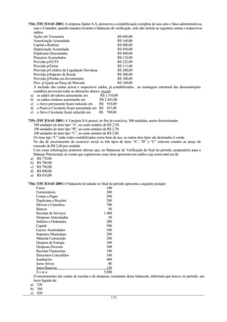 734) (TFC/ESAF-2001) A empresa Júpiter S.A. promoveu a contabilização completa de seus atos e fatos administrativos,
   mas o Contador, quando mandou levantar o balancete de verificação, nele não incluiu as seguintes contas e respectivos
   saldos:
   Ações em Tesouraria                                       R$ 600,00
   Amortização Acumulada                                     R$ 160,00
   Capital a Realizar                                        R$ 800,00
   Depreciação Acumulada                                     R$ 450,00
   Duplicatas Descontadas                                    R$ 400,00
   Prejuízos Acumulados                                      R$ 110,00
   Provisão p/FGTS                                           R$ 222,00
   Provisão p/Férias                                         R$ 111,00
   Provisão p/Créditos de Liquidação Duvidosa                R$ 200,00
   Provisão p/Imposto de Renda                               R$ 500,00
   Provisão p/Perdas em Investimento                         R$ 300,00
   Prov. p/Ajuste ao Preço de Mercado                        R$ 100,00
   A inclusão das contas acima e respectivos saldos, já contabilizados, na montagem estrutural das demonstrações
   contábeis provocará todas as alterações abaixo, exceto:
 a) os saldos devedores aumentarão em             R$ 1.510,00
 b) os saldos credores aumentarão em             R$ 2.443,00
 c) o Ativo permanente ficará reduzido em        R$ 910,00
 d) o Passivo Circulante ficará aumentado em R$ 433,00
 e) o Ativo Circulante ficará reduzido em        R$ 700,00

735) (TFC/ESAF-2001) A Varejista S/A possui, no fim do exercício, 300 unidades, assim discriminadas:
   100 unidades do item tipo “A”, ao custo unitário de R$ 2,50;
   100 unidades do item tipo “B”, ao custo unitário de R$ 2,70;
   100 unidades do item tipo “C”, ao custo unitário de R$ 2,80.
   Os itens tipo “C” estão todos contabilizados como bens de uso, os outros dois tipos são destinados à venda.
   No dia de encerramento do exercício social os três tipos de itens “A”, “B” e “C” estavam cotados ao preço de
   mercado de R$ 2,60 por unidade.
   Com essas informações podemos afirmar que, no Balancete de Verificação do final do período, preparatório para o
   Balanço Patrimonial, as contas que registravam esses itens apresentavam saldos cuja soma total era de:
 a) R$ 770,00
 b) R$ 780,00
 c) R$ 790,00
 d) R$ 800,00
 e) R$ 810,00

736) (TFC/ESAF-2001) O balancete levantado no final do período apresenta a seguinte posição:
     Caixa                                           100
     Fornecedores                                    300
     Contas a Pagar                                  200
     Duplicatas a Receber                            200
     Móveis e Utensílios                             700
     Bancos                                           50
     Receitas de Serviços                          1.400
     Despesas Antecipadas                             50
     Salários e Ordenados                            200
     Capital                                         500
     Lucros Acumulados                               100
     Impostos Municipais                             200
     Material Consumido                              200
     Despesa de Energia                              100
     Despesas Diversas                               300
     Receitas Financeiras                            100
     Descontos Concedidos                            100
     Instalações                                     400
     Juros Ativos                                     80
     Juros Passivos                                  120
     Soma                                          5.800
   O encerramento das contas de receitas e de despesas, constantes desse balancete, informará que houve, no período, um
   lucro líquido de:
 a) 320
 b) 360
 c) 420
                                                        173
 