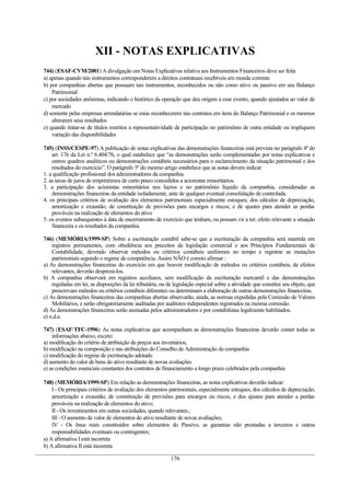 XII - NOTAS EXPLICATIVAS
744) (ESAF-CVM/2001) A divulgação em Notas Explicativas relativa aos Instrumentos Financeiros deve ser feita
a) apenas quando tais instrumentos corresponderem a direitos contratuais recebíveis em moeda corrente
b) por companhias abertas que possuam tais instrumentos, reconhecidos ou não como ativo ou passivo em seu Balanço
    Patrimonial
c) por sociedades anônimas, indicando o histórico da operação que deu origem a esse evento, quando ajustados ao valor de
    mercado
d) somente pelas empresas arrendatárias se estas reconhecerem tais contratos em itens do Balanço Patrimonial e os mesmos
    alterarem seus resultados
e) quando tratar-se de títulos restritos a representatividade de participação no patrimônio de outra entidade ou impliquem
    variação das disponibilidades

745) (INSS/CESPE-97) A publicação de notas explicativas das demonstrações financeiras está prevista no parágrafo 4º do
    art. 176 da Lei n.º 6.404/76, o qual estabelece que “as demonstrações serão complementadas por notas explicativas e
    outros quadros analíticos ou demonstrações contábeis necessários para o esclarecimento da situação patrimonial e dos
    resultados do exercício”. O parágrafo 5º do mesmo artigo estabelece que as notas devem indicar
1. a qualificação profissional dos administradores da companhia.
2. as taxas de juros de empréstimos de curto prazo concedidos a acionistas minoritários.
3. a participação dos acionistas minoritários nos lucros e no patrimônio líquido da companhia, consideradas as
    demonstrações financeiras da entidade isoladamente, ante de qualquer eventual consolidação de controlada.
4. os principais critérios de avaliação dos elementos patrimoniais especialmente estoques; dos cálculos de depreciação,
    amortização e exaustão; de constituição de provisões para encargos e riscos; e de ajustes para atender as perdas
    prováveis na realização de elementos do ativo
5. os eventos subsequentes à data de encerramento de exercício que tenham, ou possam vir a ter, efeito relevante a situação
    financeira e os resultados da companhia.

746) (MEMÓRIA/1999-SP) Sobre a escrituração contábil sabe-se que a escrituração da companhia será mantida em
    registros permanentes, com obediência aos preceitos da legislação comercial e aos Princípios Fundamentais de
    Contabilidade, devendo observar métodos ou critérios contábeis uniformes no tempo e registrar as mutações
    patrimoniais segundo o regime de competência. Assim NÃO é correto afirmar :
a) As demonstrações financeiras do exercício em que houver modificação de métodos ou critérios contábeis, de efeitos
    relevantes, deverão desprezá-los.
b) A companhia observará em registros auxiliares, sem modificação da escrituração mercantil e das demonstrações
    reguladas em lei, as disposições da lei tributária, ou de legislação especial sobre a atividade que constitui seu objeto, que
    prescrevam métodos ou critérios contábeis diferentes ou determinam a elaboração de outras demonstrações financeiras.
c) As demonstrações financeiras das companhias abertas observarão, ainda, as normas expedidas pela Comissão de Valores
    Mobiliários, e serão obrigatoriamente auditadas por auditores independentes registrados na mesma comissão.
d) As demonstrações financeiras serão assinadas pelos administradores e por contabilistas legalmente habilitados.
e) n.d.a.

747) (ESAF/TFC-1996) As notas explicativas que acompanham as demonstrações financeiras deverão conter todas as
    informações abaixo, exceto:
a) modificação do critério de atribuição de preços aos inventários;
b) modificação na composição e nas atribuições do Conselho de Administração da companhia
c) modificação do regime de escrituração adotado
d) aumento do valor de bens do ativo resultante de novas avaliações
e) as condições essenciais constantes dos contratos de financiamento a longo prazo celebrados pela companhia

748) (MEMÓRIA/1999-SP) Em relação as demonstrações financeiras, as notas explicativas deverão indicar:
    I - Os principais critérios de avaliação dos elementos patrimoniais, especialmente estoques, dos cálculos de depreciação,
    amortização e exaustão, de constituição de provisões para encargos ou riscos, e dos ajustes para atender a perdas
    prováveis na realização de elementos do ativo;
    II - Os investimentos em outras sociedades, quando relevantes.;
    III - O aumento de valor de elementos do ativo resultante de novas avaliações;
    IV - Os ônus reais constituídos sobre elementos do Passivo, as garantias não prestadas a terceiros e outras
    responsabilidades eventuais ou contingentes;
a) A afirmativa I está incorreta
b) A afirmativa II está incorreta

                                                            176
 