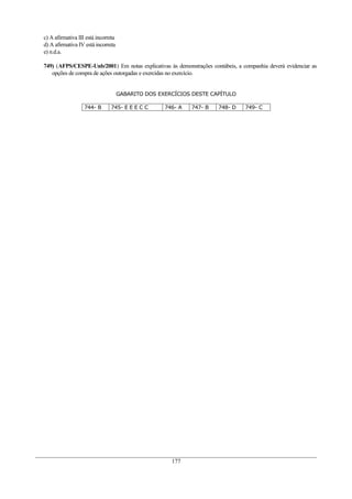 c) A afirmativa III está incorreta
d) A afirmativa IV está incorreta
e) n.d.a.

749) (AFPS/CESPE-Unb/2001) Em notas explicativas às demonstrações contábeis, a companhia deverá evidenciar as
   opções de compra de ações outorgadas e exercidas no exercício.


                                     GABARITO DOS EXERCÍCIOS DESTE CAPÍTULO

                   744- B      745- E E E C C       746- A   747- B   748- D    749- C




                                                      177
 