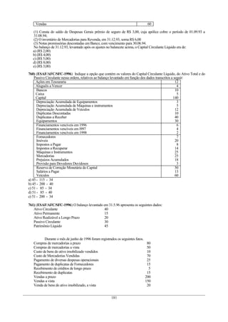 Vendas                                                                        60

   (1) Consta do saldo de Despesas Gerais prêmio de seguro de R$ 3,00, cuja apólice cobre o período de 01.09.93 a
   31.08.94;
   (2) O inventário de Mercadorias para Revenda, em 31.12.93, soma R$ 6,00
   (3) Notas promissórias descontadas em Banco, com vencimento para 30.06.94.
   No balanço de 31.12.93, levantado após os ajustes no balancete acima, o Capital Circulante Líquido era de:
   a) (R$ 2,00)
   b) (R$ 4,00)
   c) (R$ 5,00)
   d) (R$ 8,00)
   e) (R$ 3,00)

760) (ESAF/AFC/SFC-1996) Indique a opção que contém os valores do Capital Circulante Líquido, do Ativo Total e do
    Passivo Circulante nessa ordem, relativos ao balanço levantado em função dos dados transcritos a seguir:
     Ações em Tesouraria                                                                              12
     Aluguéis a Vencer                                                                                 4
      Bancos                                                                                          10
     Caixa                                                                                             5
     Capital                                                                                        140
      Depreciação Acumulada de Equipamentos                                                            3
      Depreciação Acumulada de Máquinas e instrumentos                                                 5
      Depreciação Acumulada de Veículos                                                               12
      Duplicatas Descontadas                                                                          10
      Duplicatas a Receber                                                                            40
      Equipamentos                                                                                    30
      Financiamentos vencíveis em 1996                                                                 6
      Financiamentos vencíveis em l997                                                                 4
      Financiamentos vencíveis em 1998                                                                 2
      Fornecedores                                                                                     7
      Imóveis                                                                                         20
      Impostos a Pagar                                                                                 8
      Impostos a Recuperar                                                                            14
      Máquinas e Instrumentos                                                                         25
      Mercadorias                                                                                     25
      Prejuízos Acumulados                                                                            18
      Provisão para Devedores Duvidosos                                                                3
      Reserva de Correção Monetária do Capital                                                        50
      Salários a Pagar                                                                                13
      Veículos                                                                                        60
a) 45 - 115 - 34
b) 45 - 200 - 40
c) 51 - 85 - 34
d) 51 - 85 - 40
e) 51 - 200 - 34

761) (ESAF/AFC/SFC-1996) O balanço levantado em 31.5.96 apresenta os seguintes dados:
   Ativo Circulante                          40
   Ativo Permanente                          15
   Ativo Realizável a Longo Prazo            20
   Passivo Circulante                        30
   Patrimônio Líquido                        45


          Durante o mês de junho de 1996 foram registrados os seguintes fatos.
   Compras de mercadorias a prazo                                                 80
   Compras de mercadorias a vista                                                 50
   Custo de bens do ativo imobilizado vendidos                                    10
   Custo de Mercadorias Vendidas                                                  70
   Pagamento de diversas despesas operacionais                                    25
   Pagamento de duplicatas de Fornecedores                                        15
   Recebimento de créditos de longo prazo                                          5
   Recebimento de duplicatas                                                      15
   Vendas a prazo                                                                200
   Vendas a vista                                                                150
   Venda de bens do ativo imobilizado, a vista                                    20


                                                       181
 