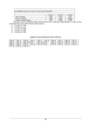 IV) MODIFICAÇÃO NO CAPITAL CIRCULANTE LÍQUIDO:

                                                               31/dez/91       31/dez/92       Variação
          Ativo Circulante                                       6.600          16.445           9.845
          Passivo Circulante                                     3.460           1.505          (1.955)
          Capital Circulante Líquido                             3.140          14.940          11.800
       Com base no que foi informado, pode-se afirmar que em    1992, o valor das "vendas líquidas" e o valor do "lucro
operacional bruto" da Cia. Peperi foram de, respectivamente,
   a) $ 31.540 e $ 17.000.
   b) $ 30.932 e $ 15.252.
   c) $ 31.540 e $ 15.860.
   d) $ 30.932 e $ 17.000.
   e) $ 34.540 e $ 17.000.


                                GABARITO DOS EXERCÍCIOS DESTE CAPÍTULO

750- B     751-   C   752- D    753- C     754- C    755- D         756- B      757- C     758- D     759- C
760- E     761-   B   762- E C C E E       763- C C E C E           764- C      765- D     766- B     767- D
768- B     769-   E   770- D    771- B     772- E C C E E           773- D      774- E     775- D     776- D
777- D     778-   D   779- A




                                                      186
 