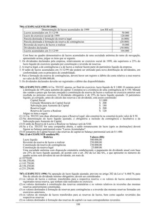 784) (CESPE/AGENTE/PF/2000)
                     Demonstração de lucros acumulados de 1999               (em R$ mil)
    Lucros acumulados em 31/12/98                                                                 50.000
    Lucro do exercício social de 1999                                                           120.000
    Parcela destinada à formação da reserva legal                                                (6.000)
    Parcela destinada à formação da reserva de contingências                                    (20.000)
    Reversão da reserva de lucros a realizar                                                      10.000
    Dividendos declarados                                                                       (50.000)
    Lucros acumulados em 31/12/99                                                               104.000
    Com base no quadro demonstrativo de lucros acumulados de uma sociedade anônima do ramo de navegação,
    apresentado acima, julgue os itens que se seguem.
1. Os dividendos declarados pela empresa, relativamente ao exercício social de 1999, são superiores a 25% do
    lucro líquido do exercício ajustado por constituição e reversão de reservas.
2. A reserva legal, a de contingências e a de lucros a realizar fazem parte do patrimônio líquido da empresa.
3. O saldo de lucros acumulados em 31/12/99 não poderá ser utilizado para nova distribuição de dividendos, em
    conformidade com os princípios de contabilidade.
4. Para a formação da reserva de contingências, deverá haver um registro a débito da conta relativa a essa reserva
    no valor de R$ 20.000.000,00.
5. Os dividendos declarados deverão ser registrados a débito das disponibilidades.

785) (CESPE/TCU-1995) A Cia. TECEÚ apurou, ao final do exercício, lucro líquido de $ 1.000. O estatuto prevê
    a destinação de 10% para aumento de capital. Constatou-se a existência de uma contingência de $ 150. Metade
    das vendas a prazo que haviam ensejado a constituição da reserva de lucros a realizar no exercício anterior será
    recebida no próximo exercício. O dividendo obrigatório é de 25% do lucro líquido ajustado. O patrimônio
    líquido, já corrigido, antes do cálculo das reservas e do dividendo, está assim constituído:
           Capital Social                                                      $ 1.000
           Correção Monetária do Capital Social                                $ 200
           Subvenção para Aumento de Capital                                   $ 180
           Reserva Legal                                                       $ 200
           Reserva de Lucros a Realizar                                        $ 120
    Julgue os itens a seguir.
(1) A Cia. TECEÚ tem duas alternativas para a Reserva Legal: não constituí-la ou constituí-la pelo valor de $ 50.
(2) Na determinação do lucro líquido ajustado, é obrigatória a inclusão da contingência e facultativa a da
    Subvenção para Aumento de Capital.
(3) O saldo da Reserva de Lucros a Realizar no balanço será de $ 60.
(4) Se a Cia. TECEÚ for uma companhia aberta, o saldo remanescente do lucro (após as destinações) deverá
    figurar no balanço patrimonial como "Lucros Acumulados".
(5) O somatório do Capital Social e das reservas de capital no balanço patrimonial será de $ 1.480.
786) (Unb-CESPE/STF-analista/99)
                         Rubrica                                      Valores (R$)
    Lucro líquido                                                     500.000,00
    Reversão da reserva de lucros a realizar                          250.000,00
    Constituição da reserva de contingências                          150.000,00
    Constituição da reserva legal                                      25.000.00
    Uma sociedade anônima com disposição estatutária estabelecendo o pagamento do dividendo anual com base
    em 25% do lucro líquido ajustado, de acordo com o art. 202 da Lei das SA., e que apresente os números do
    quadro acima será devedora de um dividendo, em reais de
a) 18750,00
b) 106.250,00.
c) 143.750,00.
d) 156.250,00.
e) 231.250,00.

787) (CESPE/TCU-1996) Na apuração do lucro líquido ajustado, previsto no artigo 202 da Lei n.º 6.404/76, para
    fins de cálculo do dividendo mínimo obrigatório, devem ser considerados
(1) os valores de lucros a realizar, transferidos para a respectiva reserva, e os valores de lucros anteriormente
    registrados nessa reserva, que tenham sido realizados no exercício.
(2) os valores destinados à constituição das reservas estatutárias e os valores relativos às reversões das mesmas
    reservas anteriormente constituídas.
(3) os valores destinados à formação de reservas para contingências e a reversão das mesmas reservas formadas em
    exercícios anteriores.
(4) os valores de retenção de lucros transferidos para as reservas de lucros, bem como aqueles revertidos das
    respectivas reservas.
(5) os valores destinados à formação das reservas de capital e as suas correspondentes reversões.
                                                      188
 