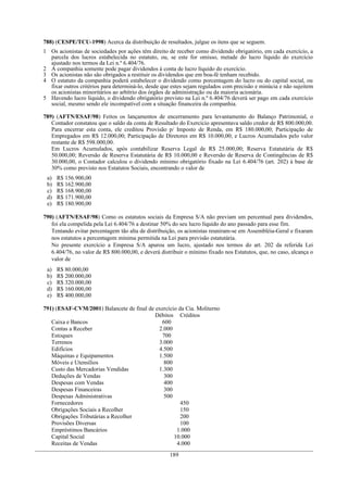 788) (CESPE/TCU-1998) Acerca da distribuição de resultados, julgue os itens que se seguem.
1 Os acionistas de sociedades por ações têm direito de receber como dividendo obrigatório, em cada exercício, a
  parcela dos lucros estabelecida no estatuto, ou, se este for omisso, metade do lucro líquido do exercício
  ajustado nos termos da Lei n.º 6.404/76.
2 A companhia somente pode pagar dividendos à conta de lucro líquido do exercício.
3 Os acionistas não são obrigados a restituir os dividendos que em boa-fé tenham recebido.
4 O estatuto da companhia poderá estabelecer o dividendo como porcentagem do lucro ou do capital social, ou
  fixar outros critérios para determiná-lo, desde que estes sejam regulados com precisão e minúcia e não sujeitem
  os acionistas minoritários ao arbítrio dos órgãos de administração ou da maioria acionária.
5 Havendo lucro líquido, o dividendo obrigatório previsto na Lei n.º 6.404/76 deverá ser pago em cada exercício
  social, mesmo sendo ele incompatível com a situação financeira da companhia.

789) (AFTN/ESAF/98) Feitos os lançamentos de encerramento para levantamento do Balanço Patrimonial, o
   Contador constatou que o saldo da conta de Resultado do Exercício apresentava saldo credor de R$ 800.000,00.
   Para encerrar esta conta, ele creditou Provisão p/ Imposto de Renda, em R$ 180.000,00; Participação de
   Empregados em R$ 12.000,00; Participação de Diretores em R$ 10.000,00; e Lucros Acumulados pelo valor
   restante de R$ 598.000,00.
   Em Lucros Acumulados, após contabilizar Reserva Legal de R$ 25.000,00; Reserva Estatutária de R$
   50.000,00; Reversão de Reserva Estatutária de R$ 10.000,00 e Reversão de Reserva de Contingências de R$
   30.000,00, o Contador calculou o dividendo mínimo obrigatório fixado na Lei 6.404/76 (art. 202) à base de
   30% como previsto nos Estatutos Sociais, encontrando o valor de
 a)   R$ 156.900,00
 b)   R$ 162.900,00
 c)   R$ 168.900,00
 d)   R$ 171.900,00
 e)   R$ 180.900,00

790) (AFTN/ESAF/98) Como os estatutos sociais da Empresa S/A não previam um percentual para dividendos,
   foi ela compelida pela Lei 6.404/76 a destinar 50% do seu lucro líquido do ano passado para esse fim.
   Tentando evitar percentagem tão alta de distribuição, os acionistas reuniram-se em Assembléia-Geral e fixaram
   nos estatutos a percentagem mínima permitida na Lei para previsão estatutária.
   No presente exercício a Empresa S/A apurou um lucro, ajustado nos termos do art. 202 da referida Lei
   6.404/76, no valor de R$ 800.000,00, e deverá distribuir o mínimo fixado nos Estatutos, que, no caso, alcança o
   valor de
 a)   R$ 80.000,00
 b)   R$ 200.000,00
 c)   R$ 320.000,00
 d)   R$ 160.000,00
 e)   R$ 400.000,00

791) (ESAF-CVM/2001) Balancete de final de exercício da Cia. Moliterno
                                           Débitos Créditos
   Caixa e Bancos                            600
   Contas a Receber                         2.000
   Estoques                                  700
   Terrenos                                 3.000
   Edifícios                                4.500
   Máquinas e Equipamentos                  1.500
   Móveis e Utensílios                        800
   Custo das Mercadorias Vendidas           1.300
   Deduções de Vendas                         300
   Despesas com Vendas                        400
   Despesas Financeiras                       300
   Despesas Administrativas                   500
   Fornecedores                                       450
   Obrigações Sociais a Recolher                      150
   Obrigações Tributárias a Recolher                  200
   Provisões Diversas                                 100
   Empréstimos Bancários                            1.000
   Capital Social                                  10.000
   Receitas de Vendas                               4.000
                                                     189
 